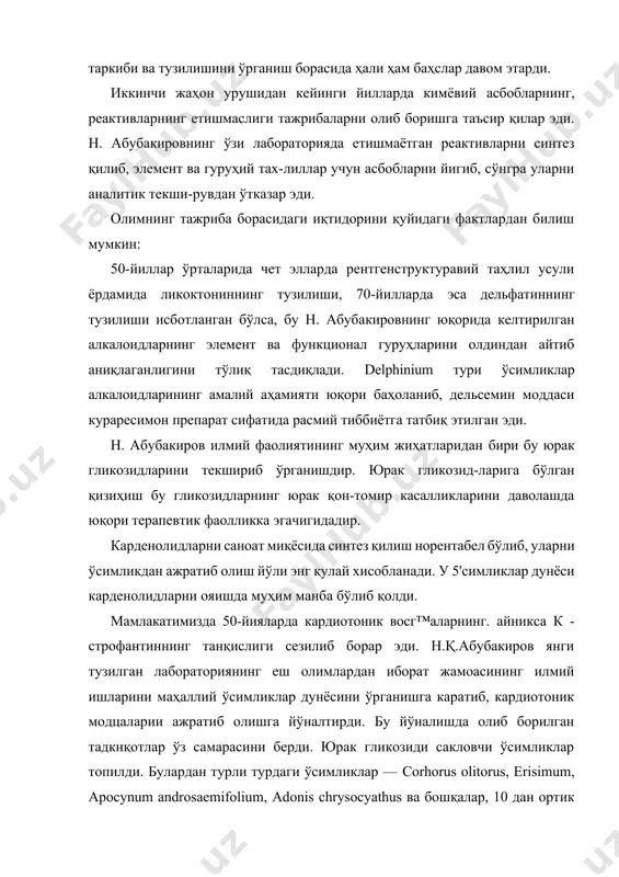 азар эди. олимнинг тажриба борасидаги иқтидорини қуйидаги фактлардан билиш мумкин: 50-йиллар ўрталарида чет элларда рентгенструктуравий таҳлил усули ёрдамида ликоктониннинг тузилиши, 70-йилларда эса дельфатиннинг тузилиши исботланган бўлса, бу н. абубакировнинг юқорида келтирилган алкалоидларнинг элемент ва функционал гуруҳларини олдиндан айтиб аниқлаганлигини тўлиқ тасдиқлади. delphinium тури ўсимликлар алкалоидларининг амалий аҳамияти юқори баҳоланиб, дельсемин моддаси кураресимон препарат сифатида расмий тиббиётга татбиқ этилган эди. н. абубакиров илмий фаолиятининг муҳим жиҳатларидан бири бу юрак гликозидларини текшириб ўрганишдир. юрак гликозид-ларига бўлган қизиҳиш бу гликозидларнинг юрак қон-томир касалликларини даволашда юқори терапевтик фаолликка эгачигидадир. карденолидларни саноат миқёсида синтез қилиш норентабел бўлиб, уларни ўсимликдан ажратиб олиш йўли энг қулай хисобланади. у 5'симликлар дунёси карденолидларни ояишда муҳим манба бўлиб қолди. мамлакатимизда 50-йияларда кардиотоник восг™аларнинг. айникса к - строфантиннинг танқислиги сезилиб борар эди. н.қ.абубакиров янги тузилган лабораториянинг еш олимлардан иборат жамоасининг илмий ишларини маҳаллий ўсимликлар дунёсини ўрганишга каратиб, кардиотоник модцаларии ажратиб олишга йўналтирди. бу йўналишда олиб борилган тадкнқотлар ўз самарасини берди. юрак …
