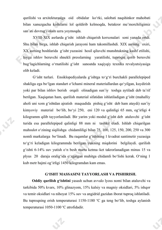 htini yasash uchun avvalo lyoss nomi bilan ataluvchi va tarkibida 50% kvars, 10% glinazyom, 15% kalsiy va magniy oksidlari, 5% ishqor va temir oksidlari va nihoyat 15% suv va angidrid gazidan iborat tuproq ishlatiladi. bu tuproqning erish temperaturasi 1150-1180 ос ga teng bo‘lib, toshga aylanish temperaturasi 1050-1100 ос atrofidadir. yengil vaznli izolyatsiya g‘ishtini olishda lyoss, slanetsli tuproq, diatomit, trepel kabi plastik moddalar, bazalt, granit, diabaza, traxit, kabi tog‘ jinslari yoki domna toshqoli, issiqlik elektrostansiyalarining kullari kabi sanoat chiqindilaridan foydalaniladi. mahsulot vaznida atom va malekulalar zichligini kamaytirish maqsadida esa gaz, ko‘pik, o‘tin, torf, qamish, xashak, alyuminat upasi, kanifol, sovun, vodorod peroksid kabilar massaga qo‘shiladi. serg‘ovak va serg‘ovak-ichi kovakli g‘ishtlar massaga pishirish temperaturasini kamaytiruvchi qum yoxud qipiq yoki kul va ko‘mir qo‘shish orqali olinadi. granulometrik tarkibi asosan 0,05-0,005 mm dan iborat bo‘lgan lyosslarga daraxt chiqindisi yoki maydalangan ko‘mir qo‘shiladi. ichi kovak g‘isht yuqorida qayd qilganimizdek uvalanishga moyil, siqilishga chidamsizdir. bu kamchiliklarni ularga …