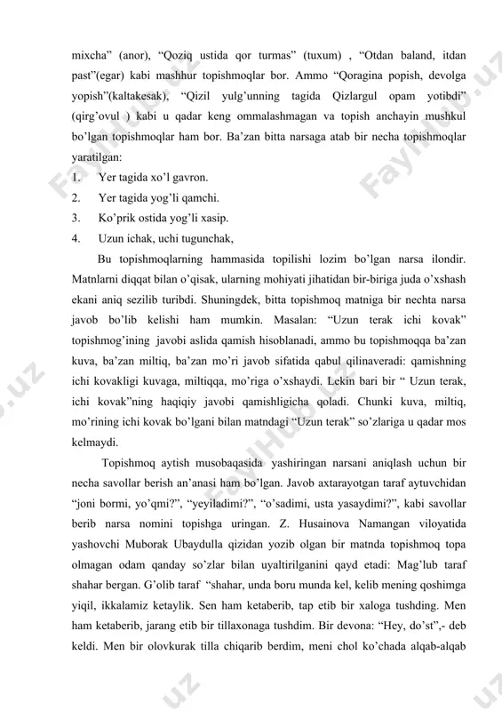 , “qoziq ustida qor turmas” (tuxum) , “otdan baland, itdan past”(egar) kabi mashhur topishmoqlar bor. ammo “qoragina popish, devolga yopish”(kaltakesak), “qizil yulg’unning tagida qizlargul opam yotibdi” (qirg’ovul ) kabi u qadar keng ommalashmagan va topish anchayin mushkul bo’lgan topishmoqlar ham bor. ba’zan bitta narsaga atab bir necha topishmoqlar yaratilgan: 1. yer tagida xo’l gavron. 2. yer tagida yog’li qamchi. 3. ko’prik ostida yog’li xasip. 4. uzun ichak, uchi tugunchak, bu topishmoqlarning hammasida topilishi lozim bo’lgan narsa ilondir. matnlarni diqqat bilan o’qisak, ularning mohiyati jihatidan bir-biriga juda o’xshash ekani aniq sezilib turibdi. shuningdek, bitta topishmoq matniga bir nechta narsa javob bo’lib kelishi ham mumkin. masalan: “uzun terak ichi kovak” topishmog’ining javobi aslida qamish hisoblanadi, ammo bu topishmoqqa ba’zan kuva, ba’zan miltiq, ba’zan mo’ri javob sifatida qabul qilinaveradi: qamishning ichi kovakligi kuvaga, miltiqqa, mo’riga o’xshaydi. lekin bari bir “ uzun terak, ichi kovak”ning haqiqiy javobi qamishligicha qoladi. chunki kuva, miltiq, mo’rining ichi …