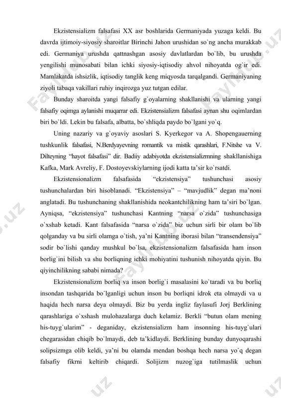 sondan tashqarida bо`lganligi uchun inson bu borliqni idrok eta olmaydi va u haqida hech narsa deya olmaydi. biz bu yerda ingliz faylasufi jorj berklining qarashlariga о`xshash mulohazalarga duch kelamiz. berkli “butun olam mening his-tuyg`ularim” - deganiday, ekzistensializm ham insonning his-tuyg`ulari chegarasidan chiqib bо`lmaydi, deb ta’kidlaydi. berklining bunday dunyoqarashi solipsizmga olib keldi, ya’ni bu olamda mendan boshqa hech narsa yо`q degan falsafiy fikrni keltirib chiqardi. solijizm nuzog`iga tutilmaslik uchun ekzistensionalizm falsafasining asoschilari insondan tashqaridagi borliq masalasini e’tiborga olishmadi. ular borliqqa emas, inson mavjudligiga diqqatlarini qaratdilar. inson borlig`ini “ekzistensiya” deb atadilar. insonning mavjudligida hayotning mohiyati ochilmaydi. biz inson borlig`ining moihyati nimada degan savolni о`rtaga tashlay olmaymiz. shuning uchun ham inson hayotining mavjudligi, mohiyati, mazmuni biz uchun sir bо`lib qolaveradi. nega degan savol tug`iladi? bu savolga javobni ekzistensialistlar insonning begonalashuvidan axtaradilar. dastlab, inson tabiat kо`ynida yashar ekan, uni о`zidan ajratmaydi va tabiatning bir qismi sifatida mavjuddir. lekin kо`hna о`tmishning bu davri uzoqqa chо`zilmaydi. …