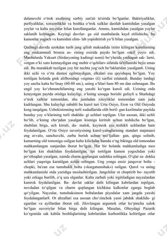gda otdan foydalana bosh- laganlaridan dalolat beradi. zero, kitobda ta'riflanishi- cha, mitra xudosi oʻzining ok otlar qoʻshilgan aravasida yovuz kuchlarga karshi, ezgulik va adolat uchun jang kiladi. asarda urushga shaylanayotgan dushman ustiga ketma-ket hamlalar qilayotgan kudratli askarlar, xukmdor - lashkarboshilar hakida ham koʻtarinki ruh bilan hikoya kilinadi4. bu hikoyalar miloddan avvalgi ii ming yil- likning oxiri - 1 ming yillikning boshidagi voqeliklarni aks ettiradi. asarda tasvirlanishicha, mitraning sarik metalldan (bronzadan) yasalgan nayzasi, oʻklari, kiyik payla- ridan boʻlgan yoyi, tosh otar palaxmoni, ikki tomonidan ke- sadigan xanjarlari, oyboltalari, uloktiriluvchi boltalari boʻlgan. qoʻshin qator-qator boʻlib safga tizilgan va markaz hamda yon qanot kismlariga boʻlingan. ular jangga saf tort- gan holda kirgan, jang oldidan har ikki taraf bahodirlari yakkama-yakka jang kilgan. demak, miloddan avvalgi ii ming yillikka kelib bakt- riyaliklar, soʻgdlar, xorazmliklar, parfiyonaliklar, fargona- liklar jangga ot minib kirganlar. mamlakatimiz xududida yashagan massaget va saklar jangchilari haqida manbalarda kiziqarli ma'lumotlar keltiriladi. miloddan avvalgi …