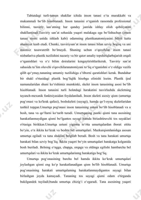mlanishga asosan umurtqa egiladi va tana shaklini belgilab beradi. bosh va tana harakati umurtqa harakati bilan uzviy bog`liq. ikkita yuqori bo‘yin umurtqalari harakatga kelganida bosh buriladi. belning o‘ngga, chapga, orqaga va oldinga egilishi hambarcha bel umurtqalari va ikkita ko‘krak umurtqalarinmg harakatiga bog‘liq. umurtqa pog‘onasining barcha bel hamda ikkita ko‘krak umurtqalari joylashgan qismi eng ko‘p harakatlanadigan qism bo'lib hisoblanadi. umurtqa pog‘onasining harakati umurtqalaming harakatlanmaydigantos suyagi bilan birlashgan joyda kamayadi. tananing tos suyagi qismi odam o'tirganda bukilgandek tuyiladi;bunda umurtqa chizig‘i o‘zgaradi. tana asosining yuqori qismioldinga yoki ortga bukilganda harakatsiz holatda bo‘ladi — balandda joylashgan umurtqalar harakatlanadi. bunday harakatlarda bosh yoyni hosil qiladi. tana asosining o‘ngga yoki chapga burilishi umurtqa pog‘onasining yuqorida joylashgan qismi o‘z o‘qi atrofida aylanma harakatlanishi tufayli sodir bo‘ladi. tananing o‘ngga va chapgaegilishida umurtqa harakatianadi. orqa tarafdan umurtqa pog‘onasining o‘simta qismiga qovurg‘alar birlashgan va ular oldinga egilib to‘sh suyagiga birikkan. ko‘krak qafasining umumiy ko'rinishi silindrsimon idishni eslatadi. qovurg‘alarning yuqorisida to‘sh …