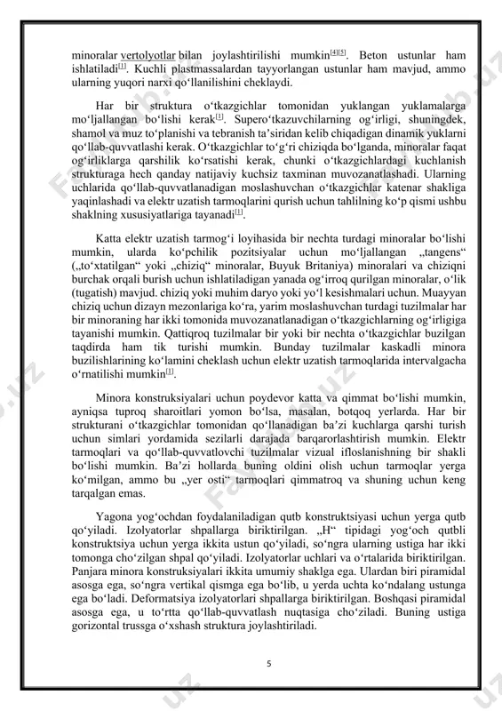 lyotlar bilan joylashtirilishi mumkin[4][5]. beton ustunlar ham ishlatiladi[1]. kuchli plastmassalardan tayyorlangan ustunlar ham mavjud, ammo ularning yuqori narxi qoʻllanilishini cheklaydi. har bir struktura oʻtkazgichlar tomonidan yuklangan yuklamalarga moʻljallangan boʻlishi kerak[1]. superoʻtkazuvchilarning ogʻirligi, shuningdek, shamol va muz toʻplanishi va tebranish taʼsiridan kelib chiqadigan dinamik yuklarni qoʻllab-quvvatlashi kerak. oʻtkazgichlar toʻgʻri chiziqda boʻlganda, minoralar faqat ogʻirliklarga qarshilik koʻrsatishi kerak, chunki oʻtkazgichlardagi kuchlanish strukturaga hech qanday natijaviy kuchsiz taxminan muvozanatlashadi. ularning uchlarida qoʻllab-quvvatlanadigan moslashuvchan oʻtkazgichlar katenar shakliga yaqinlashadi va elektr uzatish tarmoqlarini qurish uchun tahlilning koʻp qismi ushbu shaklning xususiyatlariga tayanadi[1]. katta elektr uzatish tarmogʻi loyihasida bir nechta turdagi minoralar boʻlishi mumkin, ularda koʻpchilik pozitsiyalar uchun moʻljallangan „tangens“ („toʻxtatilgan“ yoki „chiziq“ minoralar, buyuk britaniya) minoralari va chiziqni burchak orqali burish uchun ishlatiladigan yanada ogʻirroq qurilgan minoralar, oʻlik (tugatish) mavjud. chiziq yoki muhim daryo yoki yoʻl kesishmalari uchun. muayyan chiziq uchun dizayn mezonlariga koʻra, yarim moslashuvchan turdagi tuzilmalar har bir minoraning har ikki tomonida muvozanatlanadigan …