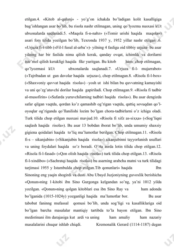 asari haqida gapirishdan oldin ibn sinoning boshqa tibbiyotga oid asarlari to’g’risida so’z yuritish kerak.ibn sinoning quyidagi tibbiy risolalarini sanab ut ish joiz:1. «urjuza fi-t-tib» tabobat ilmi ning nazariyasi va umumiy masalalarini o’rganish to’g’risida bo’lib, bu asar rajaz vaznida she’r bilan yozilgan.bu asarning asl arabcha matni kalkut tada (1829y), laqnav (1845y), parij (1956y) da nashr etilgan. 1972 y toshkentda ham nashr etilgan.2. «al-adviyat al-qalbiya» («yurak dardlari») asarinng arabcha matni istanbulda 1937 y, lotin tilida 1482 y, turk tilida 1937 y, o’zbek tilida 1966 y toshkentda nashr qilingan.3. «daf’-al-madorr al-kulliya an-al-abdan al-insoniya» («inson badaniga etishgan barcha zararlarni yo’qotish»)bu asar xifz assiҳҳa, ya’ni sog’likni saqlash (gigiena) va parxez masalalariga bag’ishlangan bo’lib, lotin tilida 1547 yilda, arab tilida 1837 y qoxirada, 1978 yuzbek tilida toshkentda chop etilgan.4. «kitob al-qulanj» - yo’g’on ichakda bo’ladigan kolit kasalligiga bag’ishlangan asar bo’lib, bu risola nashr etilmagan, uning qo’lyozma nusxasi kut ubxonalarda saqlanadi.5. «maqola fi-n-nabz» («tomir urishi haqida maqola») …