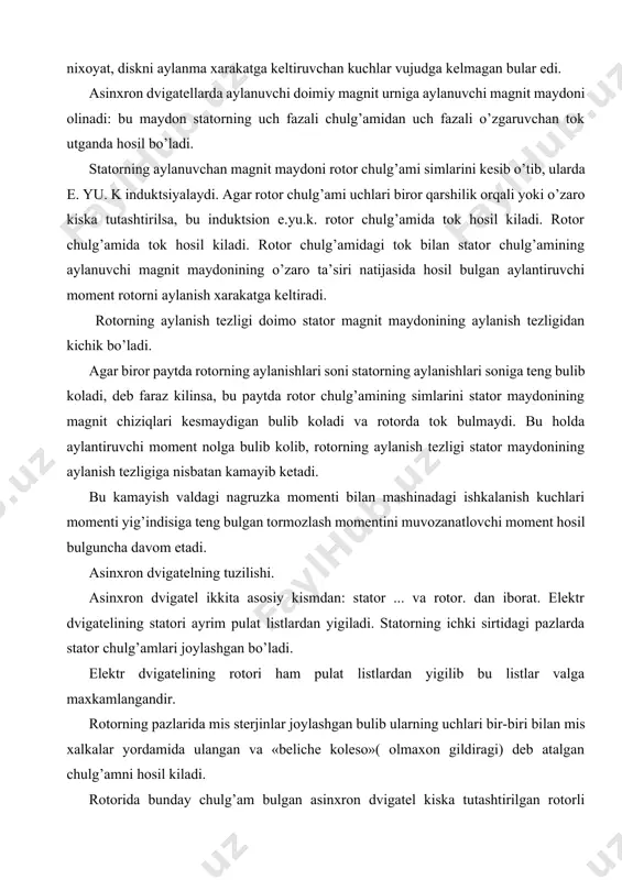 atorning uch fazali chulg’amidan uch fazali o’zgaruvchan tok utganda hosil bo’ladi. statorning aylanuvchan magnit maydoni rotor chulg’ami simlarini kesib o’tib, ularda e. yu. k induktsiyalaydi. agar rotor chulg’ami uchlari biror qarshilik orqali yoki o’zaro kiska tutashtirilsa, bu induktsion e.yu.k. rotor chulg’amida tok hosil kiladi. rotor chulg’amida tok hosil kiladi. rotor chulg’amidagi tok bilan stator chulg’amining aylanuvchi magnit maydonining o’zaro ta’siri natijasida hosil bulgan aylantiruvchi moment rotorni aylanish xarakatga keltiradi. rotorning aylanish tezligi doimo stator magnit maydonining aylanish tezligidan kichik bo’ladi. agar biror paytda rotorning aylanishlari soni statorning aylanishlari soniga teng bulib koladi, deb faraz kilinsa, bu paytda rotor chulg’amining simlarini stator maydonining magnit chiziqlari kesmaydigan bulib koladi va rotorda tok bulmaydi. bu holda aylantiruvchi moment nolga bulib kolib, rotorning aylanish tezligi stator maydonining aylanish tezligiga nisbatan kamayib ketadi. bu kamayish valdagi nagruzka momenti bilan mashinadagi ishkalanish kuchlari momenti yig’indisiga teng bulgan tormozlash momentini muvozanatlovchi moment hosil bulguncha davom etadi. asinxron …