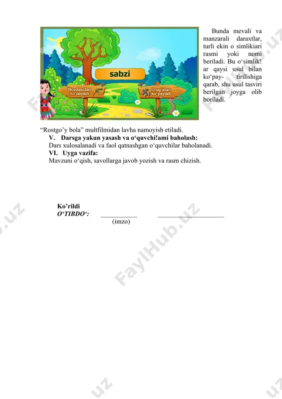 evali va manzarali daraxtlar, turli ekin o simlikiari rasmi yoki nomi beriladi. bu o‘simlik!ar qaysi usul bilan ko‘pay- tirilishiga qarab, shu usul tasviri berilgan joyga olib boriladi. “rostgo’y bola” multfilmidan lavha namoyish etiladi. v. darsga yakun yasash va o‘quvchi!ami baholash: dars xulosalanadi va faol qatnashgan o‘quvchilar baholanadi. vi. uyga vazifa: mavzuni o‘qish, savollarga javob yozish va rasm chizish. ko’rildi o‘tibdo‘: ___________ ____________________ (imzo) image1.png