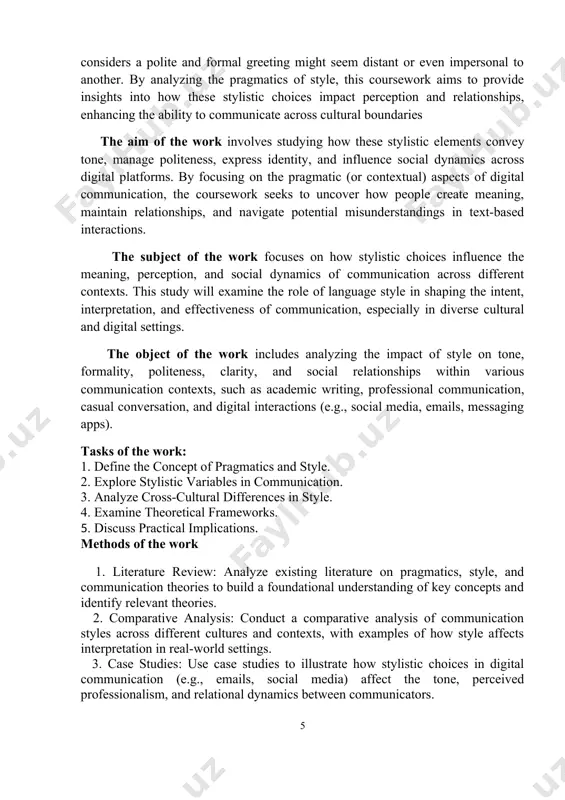 fessional communication, casual conversation, and digital interactions (e.g., social media, emails, messaging apps). tasks of the work: 1. define the concept of pragmatics and style. 2. explore stylistic variables in communication. 3. analyze cross-cultural differences in style. 4. examine theoretical frameworks. 5. discuss practical implications. methods of the work 1. literature review: analyze existing literature on pragmatics, style, and communication theories to build a foundational understanding of key concepts and identify relevant theories. 2. comparative analysis: conduct a comparative analysis of communication styles across different cultures and contexts, with examples of how style affects interpretation in real-world settings. 3. case studies: use case studies to illustrate how stylistic choices in digital communication (e.g., emails, social media) affect the tone, perceived professionalism, and relational dynamics between communicators. 4. textual analysis: perform a qualitative analysis of text samples (e.g., formal emails, social media posts, informal messages) to examine how stylistic elements like …