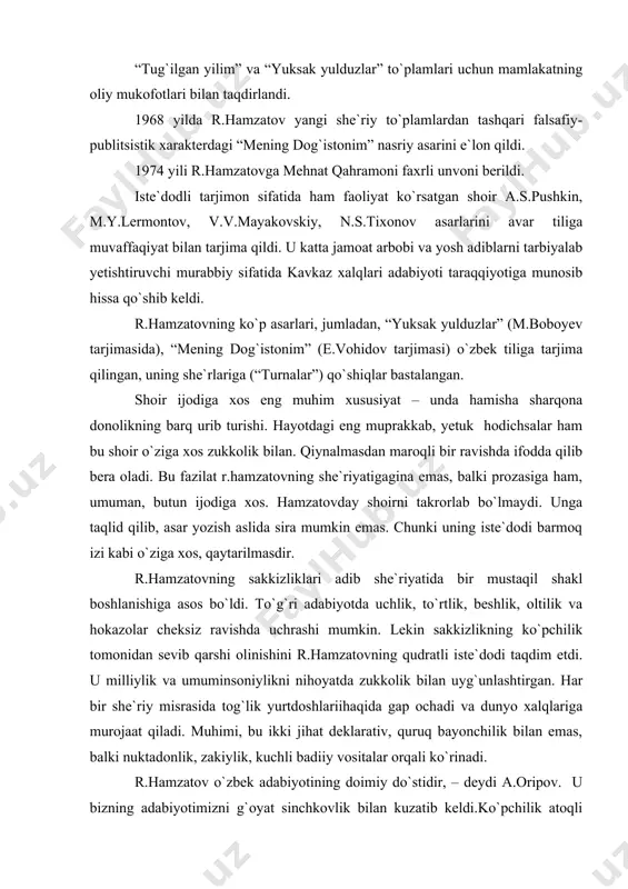 ov yangi she`riy to`plamlardan tashqari falsafiy-publitsistik xarakterdagi “mening dog`istonim” nasriy asarini e`lon qildi. 1974 yili r.hamzatovga mehnat qahramoni faxrli unvoni berildi. iste`dodli tarjimon sifatida ham faoliyat ko`rsatgan shoir a.s.pushkin, m.y.lermontov, v.v.mayakovskiy, n.s.tixonov asarlarini avar tiliga muvaffaqiyat bilan tarjima qildi. u katta jamoat arbobi va yosh adiblarni tarbiyalab yetishtiruvchi murabbiy sifatida kavkaz xalqlari adabiyoti taraqqiyotiga munosib hissa qo`shib keldi. r.hamzatovning ko`p asarlari, jumladan, “yuksak yulduzlar” (m.boboyev tarjimasida), “mening dog`istonim” (e.vohidov tarjimasi) o`zbek tiliga tarjima qilingan, uning she`rlariga (“turnalar”) qo`shiqlar bastalangan. shoir ijodiga xos eng muhim xususiyat – unda hamisha sharqona donolikning barq urib turishi. hayotdagi eng muprakkab, yetuk hodichsalar ham bu shoir o`ziga xos zukkolik bilan. qiynalmasdan maroqli bir ravishda ifodda qilib bera oladi. bu fazilat r.hamzatovning she`riyatigagina emas, balki prozasiga ham, umuman, butun ijodiga xos. hamzatovday shoirni takrorlab bo`lmaydi. unga taqlid qilib, asar yozish aslida sira mumkin emas. chunki uning iste`dodi barmoq izi kabi o`ziga xos, qaytarilmasdir. r.hamzatovning sakkizliklari adib …