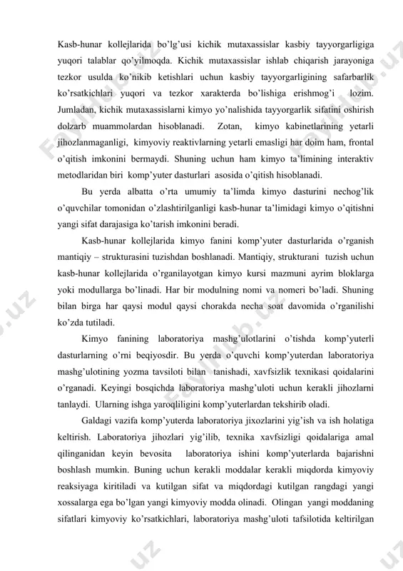 vazifa komp’yuterda laboratoriya jixozlarini yig’ish va ish holatiga keltirish. laboratoriya jihozlari yig’ilib, texnika xavfsizligi qoidalariga amal qilinganidan keyin bevosita laboratoriya ishini komp’yuterlarda bajarishni boshlash mumkin. buning uchun kerakli moddalar kerakli miqdorda kimyoviy reaksiyaga kiritiladi va kutilgan sifat va miqdordagi kutilgan rangdagi yangi xossalarga ega bo’lgan yangi kimyoviy modda olinadi. olingan yangi moddaning sifatlari kimyoviy ko’rsatkichlari, laboratoriya mashg’uloti tafsilotida keltirilgan manbalarga solishtiriladi. agarda, laboratoriya mashg’uloti uchun tayyorlangan yuriqnomadagi ma’lumotlar yetarli bo’lmasa, o’quvchi darsliklarga, elektron darsliklarga murojaat qiladi. xulosa qilib aytganda, kimyo fanini komp’yuter dasturlarida o’rganish quyidagi afzalliklarga ega ekanligi bizning tajribalarimizda o’z tasdig’ini topdi. birinchidan: o’quvchilar kimyodan laboratoriya mashg’ulotini mustaqil bajarishadi. natijada o’quvchilarda o’z-o’ziga ishonchi, mustaqil fikrlash darajasi ortadi. ikkinchidan: laboratoriya mashg’ulotlarini bajarishda texnika xavfsizligi qoidalari aniq bajariladi, aks holda komp’yuter o’quv faoliyatini to’xtatishgacha olib boradi. uchinchidan: kollej o’quvchilarini kimyo dasturlarini komp’yuter dasturlari asosida o’rganishi jarayonida qimmatli kimyoviy modda va reaktivlar iqtisod qilinadi. to’rtinchidan: o'quvchilarning komp’yuterda mustaqil ishlash bilim va ko’nikmalari …