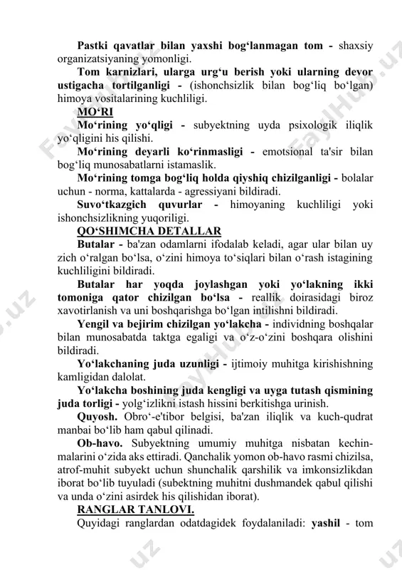 tomoniga qator chizilgan bo‘lsa - reallik doirasidagi biroz xavotirlanish va uni boshqarishga bo‘lgan intilishni bildiradi. yengil va bejirim chizilgan yo‘lakcha - individning boshqalar bilan munosabatda taktga egaligi va o‘z-o‘zini boshqara olishini bildiradi. yo‘lakchaning juda uzunligi - ijtimoiy muhitga kirishishning kamligidan dalolat. yo‘lakcha boshining juda kengligi va uyga tutash qismining juda torligi - yolg‘izlikni istash hissini berkitishga urinish. quyosh. obro‘-e'tibor belgisi, ba'zan iliqlik va kuch-qudrat manbai bo‘lib ham qabul qilinadi. ob-havo. subyektning umumiy muhitga nisbatan kechin- malarini o‘zida aks ettiradi. qanchalik yomon ob-havo rasmi chizilsa, atrof-muhit subyekt uchun shunchalik qarshilik va imkonsizlikdan iborat bo‘lib tuyuladi (subektning muhitni dushmandek qabul qilishi va unda o‘zini asirdek his qilishidan iborat). ranglar tanlovi. quyidagi ranglardan odatdagidek foydalaniladi: yashil - tom uchun, jigarrang - devorlar uchun. sariq - uydagi gul bo‘lib kelganda oddiy, lekin qosh qora- yishi yoki tunning yaqinlashishini tasvirlab kelsa, quyidagilarni anglatadi: 1.muhitning unga nisbatan dushmanonaligi. 2.o‘zining xatti-harakatlarini boshqalar ko‘zidan yiroq bo‘li- shini istash. …