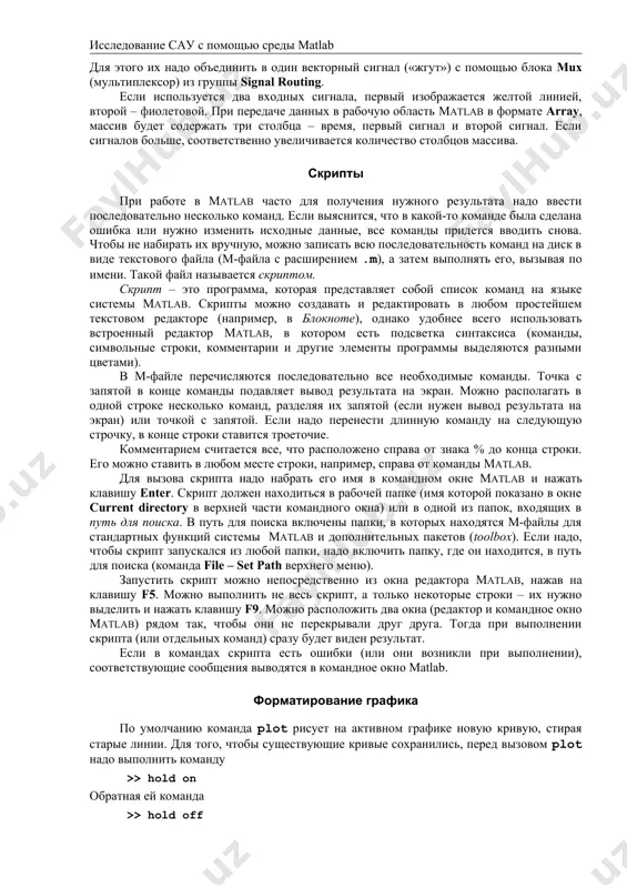 мы не приводит к закрытию модели. блок scope (несколько сигналов) к входу осциллографа (блока scope) можно подключать несколько сигналов одновременно. для этого их надо объединить в один векторный сигнал («жгут») с помощью блока mux (мультиплексор) из группы signal routing. если используется два входных сигнала, первый изображается желтой линией, второй – фиолетовой. при передаче данных в рабочую область matlab в формате array, массив будет содержать три столбца – время, первый сигнал и второй сигнал. если сигналов больше, соответственно увеличивается количество столбцов массива. скрипты при работе в matlab часто для получения нужного результата надо ввести последовательно несколько команд. если выяснится, что в какой-то команде была сделана ошибка или нужно изменить исходные данные, все команды придется вводить снова. чтобы не набирать их вручную, можно записать всю последовательность команд на диск в виде текстового файла (м-файла с расширением .m), а затем выполнять его, вызывая по имени. такой файл называется скриптом. скрипт – это программа, …