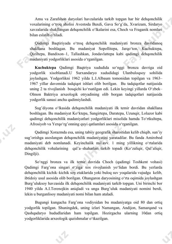 ar, 2–bosqich - ilk temir davri mil.avv. vii–vi asrlarni o‘z ichiga oladi. qadimgi sharq tsivilizatsiyasi bilan o‘zaro aloqalar natijasida bronza davridan boshlab o‘zbekistonning janubiy xududlarida, ya’ni qadimgi baqtriya xududida o‘troq dehqonchilik madaniyatlari shakllandi. so‘nggi bronza va ilk temir davriga kelib, bu jarayon o‘zbekistonning barcha xududlarini qamradi. zarafshon va qashqadaryo xududida sug’diyona, amudaryoning quyi oqimida xorazm, sirdaryoning yuqori havzasida qadimgi farg’ona va uning o‘rta oqimida choch dehqonchilik madaniyatlari markazlari shakllandi. amu va zarafshon daryolari havzalarida tarkib topgan har bir dehqonchilik voxalarining o‘troq aholisi avestoda baxdi, gava so‘g’da, xvarizam, sirdaryo xavzalarida shakllangan dehqonchilik o‘lkalarini esa, choch va fraganik nomlari bilan eslatib o‘tiladi. qadimgi baqtiriyada o‘troq dehqonchilik madaniyati bronza davridanoq shakllana boshlagan. bu madaniyat sopollitepa, jarqo‘ton, kuchuktepa, qiziltepa, bandixon–1, tallashkan, jondavlattepa kabi qadimgi dehqonchilik madaniyati yodgorliklari asosida o‘rganilgan. kuchuktepa qadimgi baqtriya xududida so‘nggi bronza davriga oid yodgorlik xisoblanadi.u surxandaryo xududidagi ulanbuloqsoy sohilida joylashgan. yodgorlikni 1962 yilda l.i.albaum tomonidan topilgan va 1963–1967 yillar davomida …