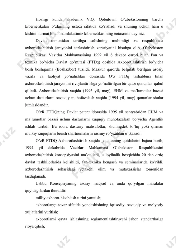 rori bilan fan va texnika bo’yicha davlat qo’mitasi (ftdq) qoshida axborotlashtirish bo’yicha bosh boshqarma (boshaxbor) tuzildi. mazkur qarorda belgilab berilgan asosiy vazifa va faoliyat yo’nalishlari doirasida o’z ftdq tashabbusi bilan axborotlashtirish jarayonini rivojlantirishga yo’naltirilgan bir qator qonunlar qabul qilindi. axborotlashtirish xaqida (1993 yil, may), ehm va ma’lumotlar bazasi uchun dasturlarni xuquqiy muhofazalash xaqida (1994 yil, may) qonunlar shular jumlasidandir. o’zr ftdqning davlat patent idorasida 1995 yil sentyabridan ehm va ma’lumotlar bazasi uchun dasturlarni xuquqiy muhofazalash bo’yicha agentlik ishlab turibdi. bu idora dasturiy mahsulotlar, shuningdek to’liq yoki qisman mulkiy xuquqlarni berish shartnomalarni rasmiy ro’yxatdan o’tkazadi. o’zr ftdq axborotlashtirish xaqida _qonunning qoidalarini bajara borib, 1994 yil dekabrida vazirlar mahkamasi o’zbekiston respublikasini axborotlashtirish konsepsiyasini ma’qulladi, u loyihalik bosqichida 20 dan ortiq davlat tashkilotlarida kelishildi, fan-texnika kengash va seminarlarida ko’rildi, axborotlashtirish sohasidagi yetakchi olim va mutaxassislar tomonidan tasdiqlanadi. ushbu konsepsiyaning asosiy maqsad va unda qo’yilgan masalalar quyidagilardan iboratdir: milliy axborot-hisoblash turini yaratish; axborotlarga tovar …