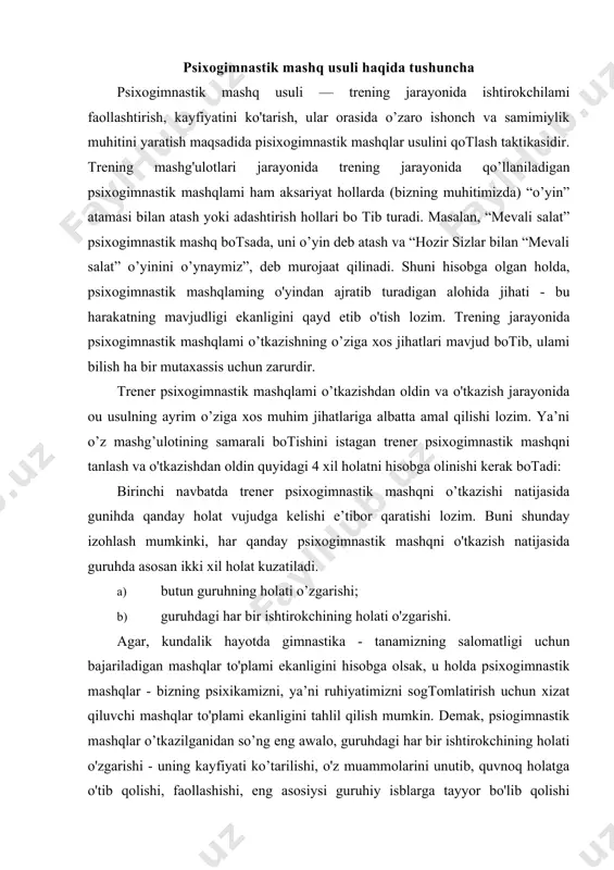 - bizning psixikamizni, ya’ni ruhiyatimizni sogtomlatirish uchun xizat qiluvchi mashqlar to'plami ekanligini tahlil qilish mumkin. demak, psiogimnastik mashqlar o’tkazilganidan so’ng eng awalo, guruhdagi har bir ishtirokchining holati o'zgarishi - uning kayfiyati ko’tarilishi, o'z muammolarini unutib, quvnoq holatga o'tib qolishi, faollashishi, eng asosiysi guruhiy isblarga tayyor bo'lib qolishi kuzatiladi. bundan esa butun guruhning holati ham ijobiy tomonga o’zgaradi, degan xulosaga kelish mumkin. ikkinchi navbatda, psixogimnastik mashqni o tkazayotgan trener guruh taraqqivotning qaysi bosqichida turganligini hisobga olishi kerak. buni bilishning zaruriyati shundaki, guruh ishtirokchilari qanchalik jipslashgan bo isa, о zini erkin sezsa, o'tkazilayotgan mashqlar tahlikasiz, normada o’tadi va treneming kutiigan natijaga erishishi osonlashadi. ayniqsa guruh a’zolarining tana kontaktlariga oid bo'lgan va ko'zni yumib bajariladigan mashqlarga e’tibor qaratish muhim, negaki bunday mashqlaming bevaqt o'tkazilishi guruhda zo'riqish yoki norozilik holatlarini keltirib chiqarishi mumkin. trener hisobga olishi zarur botgan uchinchi holat кип vaqtidir. aun boshlanishida guruhda ishchanlik, ahillik, o'zaro ishonch muhitini yaratuvchi mashqlami o'tkazish maqsadga …