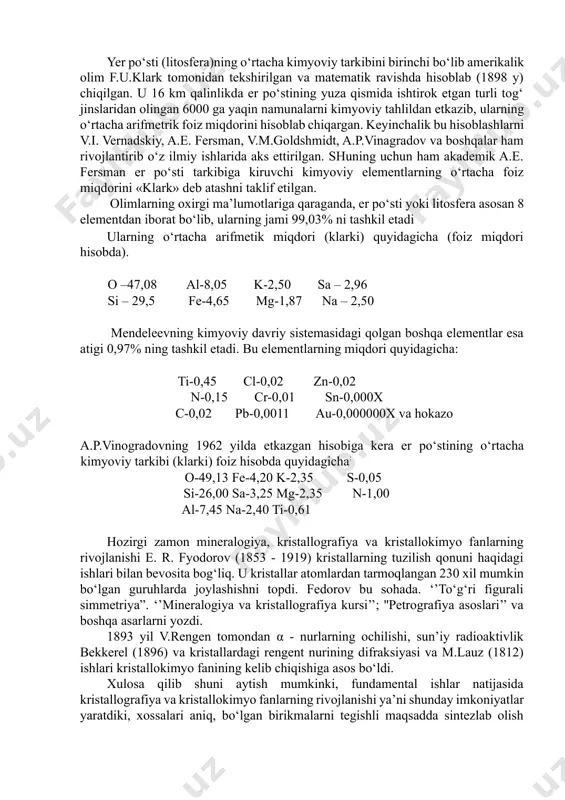 yonlarida turlicha tezlikda boradi. kristallning hamma yoqlarida kimyoviy xossasi turlichadir, masalan: kalsitning kristallini hamma yonlari hci kislotasi bilan turli jadallikda reaksiyaga kirishadi. 3. yer po‘stining kimyoviy tarkibi yer po‘sti (litosfera)ning o‘rtacha kimyoviy tarkibini birinchi bo‘lib amerikalik olim f.u.klark tomonidan tekshirilgan va matematik ravishda hisoblab (1898 y) chiqilgan. u 16 km qalinlikda er po‘stining yuza qismida ishtirok etgan turli tog‘ jinslaridan olingan 6000 ga yaqin namunalarni kimyoviy tahlildan etkazib, ularning o‘rtacha arifmetrik foiz miqdorini hisoblab chiqargan. keyinchalik bu hisoblashlarni v.i. vernadskiy, a.e. fersman, v.m.goldshmidt, a.p.vinagradov va boshqalar ham rivojlantirib o‘z ilmiy ishlarida aks ettirilgan. shuning uchun ham akademik a.e. fersman er po‘sti tarkibiga kiruvchi kimyoviy elementlarning o‘rtacha foiz miqdorini «klark» deb atashni taklif etilgan. olimlarning oxirgi ma’lumotlariga qaraganda, er po‘sti yoki litosfera asosan 8 elementdan iborat bo‘lib, ularning jami 99,03% ni tashkil etadi ularning o‘rtacha arifmetik miqdori (klarki) quyidagicha (foiz miqdori hisobda). o –47,08 al-8,05 k-2,50 sa – 2,96 si – …
