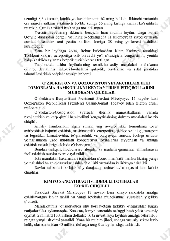 davlatimiz rahbari xalqaro moliya tashkilotlaridan jalb qilinadigan mablag‘larni ham mahallaga bog‘lash muhimligini qayd etdi. yig‘ilishda hokim yordamchilari faoliyatini samarali tashkil etish masalalari ham ko‘rib chiqildi. transport inshootlari loyihasi ko‘rib chiqildi prezident shavkat mirziyoyev 15 noyabr kuni toshkent shahrining transport infratuzilmasini rivojlantirishga oid loyihalar taqdimoti bilan tanishdi. mamlakatimiz taraqqiy etgani sari shaharlar har tomonlama o‘sib bormoqda. poytaxtimizda ham zamon talablaridan kelib chiqib, yangi yo‘l va ko‘priklar qurilmoqda, transport yo‘nalishlari kengaytirilmoqda. so‘nggi yillarda toshkent shaxrida yangi metro yo‘nalishlari qurilib, aholi uchun katta qo‘layliklar yaratildi. toshkent metropolitenini yanada rivojlantirish maqsadida “buyuk ipak yo‘li” bekatidan toshkent traktor zavodi dahasigacha yerosti yo‘li hamda yerusti halqa metrosining ikkinchi bosqichini amalga oshirish rejalashtirilmoqda. taqdimotda shu boradagi loyiha takliflari ko‘rib chiqildi. masalan, yangi yerosti yo‘lini mirzo ulug‘bek ko‘chasi yoki buyuk ipak yo‘li ko‘chasi orqali olib o‘tish ustida ishlanmoqda. dastlabki hisob-kitoblarga ko‘ra, birinchi holatda yo‘l uzunligi 8,6 kilometr, kunlik yo‘lovchilar soni 62 ming bo‘ladi. ikkinchi variantda esa masofa salkam …