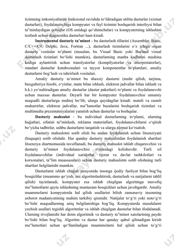 oftware) yordamida muammolarni hal qiladi. dasturiy ta’minot tarkibi. "dasturiy ta‟minot" tushunchasi kompyuter sanoatining rivojlanishi bilan paydo boʻldi. dasturiy ta‟minot tomonidan bajariladigan funksiyalarga qarab uni tizimli, amaliy va instrumental deb turlarga ajratish mumkin. tizimli dasturiy ta’minot - bu boshqa dasturlarni qurilmalar bilan bevosita oʻzaro ta‟siridan va kompyuterda axborotni qayta ishlashni tashkil etishdan ajratish uchun moʻljallangan "dasturiy ta‟minot qobigʻi". tizim dasturiy ta‟minotining markazida hisoblash jarayonini tashkil qiluvchi, kompyuter texnikasini boshqaradigan va foydalanuvchining kompyuter bilan oʻzaro aloqasini ta‟minlaydigan operatsion tizim (ot) joylashgan. shuningdek, operatsion tizimning imkoniyatlarini funksional ravishda toʻldiradigan utilita dasturlar (xizmat dasturlari), foydalanuvchiga kompyuter va fayl tizimini boshqarish interfeysi bilan ta‟minlaydigan qobiqlar (os ustidagi qoʻshimchalar) va kompyuterning ishlashini testlash uchun diagnostika dasturlari ham kiradi. instrumental dasturiy ta’minot - bu dasturlash tillarini (assembler, basic, c/c++/c#, delphi, java, fortran ...), dasturlash tizimlarini oʻz ichiga olgan dasturiy vositalar toʻplami (masalan, bu visual basic yoki borland vizual dasturlash tizimlari boʻlishi mumkin), dasturlarning manba kodlarini mashina kodiga …