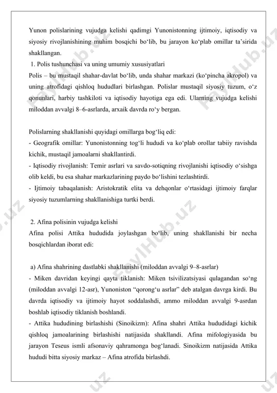 i berdi. 2. afina polisinin vujudga kelishi afina polisi attika hududida joylashgan bo‘lib, uning shakllanishi bir necha bosqichlardan iborat edi: a) afina shahrining dastlabki shakllanishi (miloddan avvalgi 9–8-asrlar) - miken davridan keyingi qayta tiklanish: miken tsivilizatsiyasi qulagandan so‘ng (miloddan avvalgi 12-asr), yunoniston “qorong‘u asrlar” deb atalgan davrga kirdi. bu davrda iqtisodiy va ijtimoiy hayot soddalashdi, ammo miloddan avvalgi 9-asrdan boshlab iqtisodiy tiklanish boshlandi. - attika hududining birlashishi (sinoikizm): afina shahri attika hududidagi kichik qishloq jamoalarining birlashishi natijasida shakllandi. afina mifologiyasida bu jarayon teseus ismli afsonaviy qahramonga bog‘lanadi. sinoikizm natijasida attika hududi bitta siyosiy markaz – afina atrofida birlashdi. - akropolning markaz sifatidagi roli: afina akropoli dastlab harbiy istehkom sifatida xizmat qilgan bo‘lsa, keyinchalik diniy va ijtimoiy markazga aylandi. b) iqtisodiy va ijtimoiy rivojlanish (miloddan avvalgi 8–7-asrlar) - savdo va dehqonchilikning rivojlanishi: attika hududi zaytun, uzum va sopol buyumlari ishlab chiqarishga ixtisoslashdi. afina porti (pirey) savdo markazi sifatida muhim rol o‘ynadi. …