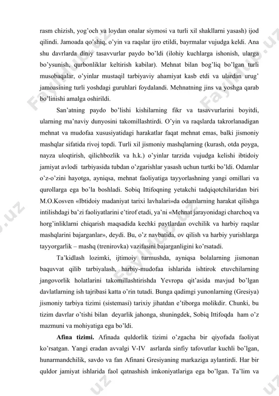 madaniyat tarixi lavhalari»da odamlarning harakat qilishga intilishdagi ba’zi faoliyatlarini e’tirof etadi, ya’ni «mehnat jarayonidagi charchoq va horg’inliklarni chiqarish maqsadida kechki paytlardan ovchilik va harbiy raqslar mashqlarini bajarganlar», deydi. bu, o’z navbatida, ov qilish va harbiy yurishlarga tayyorgarlik – mashq (trenirovka) vazifasini bajarganligini ko’rsatadi. ta’kidlash lozimki, ijtimoiy turmushda, ayniqsa bolalarning jismonan baquvvat qilib tarbiyalash, harbiy-mudofaa ishlarida ishtirok etuvchilarning jangovorlik holatlarini takomillashtirishda yevropa qit’asida mavjud bo’lgan davlatlarning ish tajribasi katta o’rin tutadi. bunga qadimgi yunonlarning (gresiya) jismoniy tarbiya tizimi (sistemasi) tarixiy jihatdan e’tiborga molikdir. chunki, bu tizim davrlar o’tishi bilan deyarlik jahonga, shuningdek, sobiq ittifoqda ham o’z mazmuni va mohiyatiga ega bo’ldi. afina tizimi. afinada quldorlik tizimi o’zgacha bir qiyofada faoliyat ko’rsatgan. yangi eradan avvalgi v-iv asrlarda sinfiy tafovutlar kuchli bo’lgan, hunarmandchilik, savdo va fan afinani gresiyaning markaziga aylantirdi. har bir quldor jamiyat ishlarida faol qatnashish imkoniyatlariga ega bo’lgan. ta’lim va tarbiya tizimida afina fuqarolarining qatnashish huquqi bo’lgan. afina tizimi sparta tizimidan …