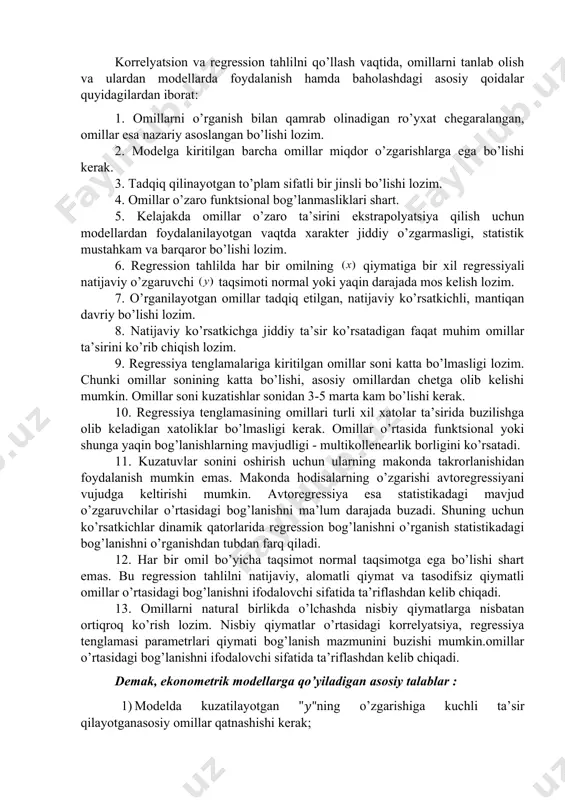 bog’lanishga misol bo’la oladi. ekonometrik modellarni tuzishda qatnashadigan iqtisodiy ma’lumotlarga qo’yiladigan talablar korrelyatsion va regression tahlilni qo’llash vaqtida, omillarni tanlab olish va ulardan modellarda foydalanish hamda baholashdagi asosiy qoidalar quyidagilardan iborat: 1. omillarni o’rganish bilan qamrab olinadigan ro’yxat chegaralangan, omillar esa nazariy asoslangan bo’lishi lozim. 2. modelga kiritilgan barcha omillar miqdor o’zgarishlarga ega bo’lishi kerak. 3. tadqiq qilinayotgan to’plam sifatli bir jinsli bo’lishi lozim. 4. omillar o’zaro funktsional bog’lanmasliklari shart. 5. kelajakda omillar o’zaro ta’sirini ekstrapolyatsiya qilish uchun modellardan foydalanilayotgan vaqtda xarakter jiddiy o’zgarmasligi, statistik mustahkam va barqaror bo’lishi lozim. 6. regression tahlilda har bir omilning qiymatiga bir xil regressiyali natijaviy o’zgaruvchi taqsimoti normal yoki yaqin darajada mos kelish lozim. 7. o’rganilayotgan omillar tadqiq etilgan, natijaviy ko’rsatkichli, mantiqan davriy bo’lishi lozim. 8. natijaviy ko’rsatkichga jiddiy ta’sir ko’rsatadigan faqat muhim omillar ta’sirini ko’rib chiqish lozim. 9. regressiya tenglamalariga kiritilgan omillar soni katta bo’lmasligi lozim. chunki omillar sonining katta bo’lishi, asosiy omillardan …