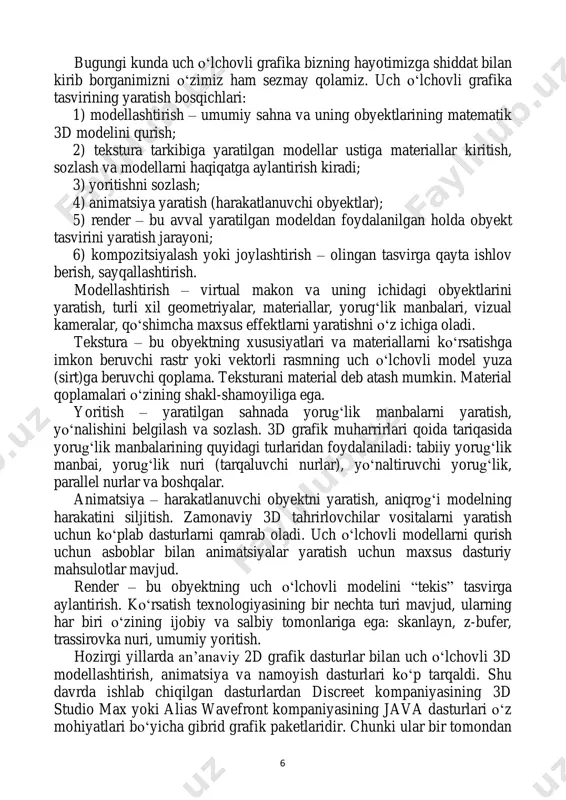 tekstura tarkibiga yaratilgan modellar ustiga materiallar kiritish, sozlash va modellarni haqiqatga aylantirish kiradi; 3) yoritishni sozlash; 4) animatsiya yaratish (harakatlanuvchi obyektlar); 5) render – bu avval yaratilgan modeldan foydalanilgan holda obyekt tasvirini yaratish jarayoni; 6) kompozitsiyalash yoki joylashtirish – olingan tasvirga qayta ishlov berish, sayqallashtirish. modellashtirish – virtual makon va uning ichidagi obyektlarini yaratish, turli xil geometriyalar, materiallar, yorug‘lik manbalari, vizual kameralar, qo‘shimcha maxsus effektlarni yaratishni o‘z ichiga oladi. tekstura – bu obyektning xususiyatlari va materiallarni ko‘rsatishga imkon beruvchi rastr yoki vektorli rasmning uch o‘lchovli model yuza (sirt)ga beruvchi qoplama. teksturani material deb atash mumkin. material qoplamalari o‘zining shakl-shamoyiliga ega. yoritish – yaratilgan sahnada yorug‘lik manbalarni yaratish, yo‘nalishini belgilash va sozlash. 3d grafik muharrirlari qoida tariqasida yorug‘lik manbalarining quyidagi turlaridan foydalaniladi: tabiiy yorug‘lik manbai, yorug‘lik nuri (tarqaluvchi nurlar), yo‘naltiruvchi yorug‘lik, parallel nurlar va boshqalar. animatsiya – harakatlanuvchi obyektni yaratish, aniqrog‘i modelning harakatini siljitish. zamonaviy 3d tahrirlovchilar vositalarni yaratish uchun ko‘plab …