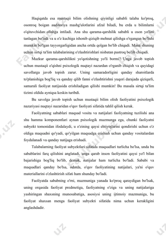 ayniqsa sirtqi ta'limda ichki qarama-qarshi va talaba uchun yaxshi bo'imagan o'ziga xos vaziyat yuzaga kelgan. bir tomondan mustaqii o'qish-bilim olishning asosiy metodi hisoblanadi. auditoriya mashg'ulotlari esa taiabaning adabiyotlar bilan ishlash ilmiy kitoblardan olingan nazariy bilimlaridan kehb chiqib hayotiy muammolarni tahlil qilish ishlarida unga tashkiliy metodik ko'rsatmalar berib undan muvaffaqiyatli foydalanishga imkon berishi kerak. haqiqatda esa mustaqii bilim olishning qiyinligi sababli talaba ko'proq, osonroq boigan auditoriya mashg'ulotlarini afzal biladi, bu erda u bilimlarni o'qituvchidan olishga intiladi. ana shu qarama-qarshilik sababli u oson yo'lini tanlagan bo'ladi va u o'z kuchiga ishonib qiziqib mehnat qilishga o'rgangan bo'lishi mumkin bo'lgan tayyorgarligidan ancha ortda qolgan bo'lib chiqadi. mana shuning uchun sirtqi ta'lim talabalarining o'zlashtirishlari nisbatan pastroq bo'lib chiqadi. mazkur qarama-qarshilikni yo'qotishning yo'li bormi? unga javob topish uchun mustaqii o'qishni psixologik nuqtayi nazardan o'rganib chiqish va quyidagi savollarga javob topish zarur. uning samaradorligini qanday sharoitlarda to'planishiga bog'liq va qanday qilib fanni o'zlashtirishni yuqori darajada qiziqarli, samarali …