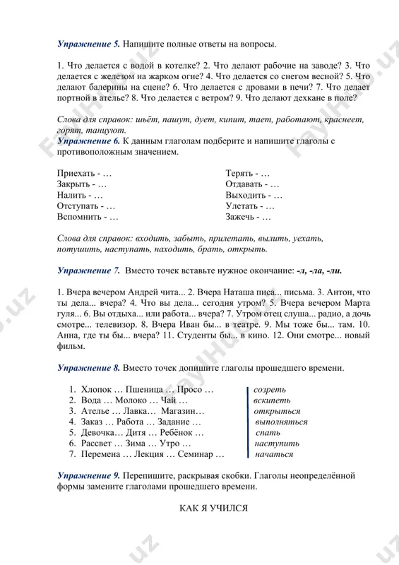 итя … ребёнок … спать 6. рассвет … зима … утро … наступить 7. перемена … лекция … семинар … начаться упражнение 9. перепишите, раскрывая скобки. глаголы неопределённой формы замените глаголами прошедшего времени. как я учился читать сознательно я (научиться), когда мне было лет четырнадцать. (жить) я в ту пору плохо. (работать) я много. будни и праздники (быть) одинаково загромождены мелким трудом. по воскресеньям хозяева (уходить) в гости или (гулять). я (вылезать) из душной кухни на крышу и там (читать). книги (говорить) мне о лучшей жизни, (рассказывать) о людях. близкими (становиться) они мне. нередко я (плакать) над книгой. книга (бодрить) меня. я (стать) спокойнее, увереннее в себе, (обращать) меньше внимания на обиды жизни. каждая книга (быть) маленькой ступенью на пути к лучшей жизни. я (давать) себе торжественное обещание помочь людям. (по а.м. горькому) упражнение 10. вместо точек вставьте глагол нужного вида. 1. — что ты делал вчера? — я... (1. …