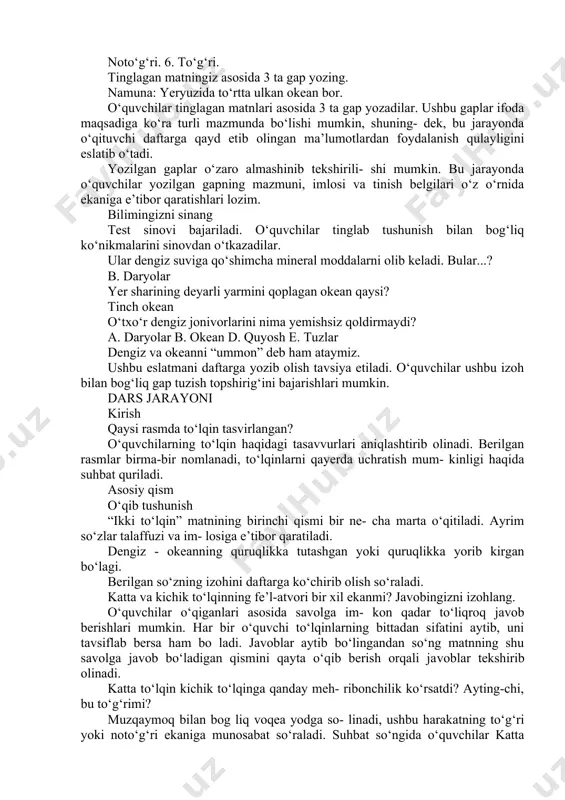 asosida savolga javob beradilar. o‘qituvchi berilayotgan javoblarning matnda okeanning tubi haqida berilgan ma’lumotlar bilan bog‘langan yoki bog‘lanmaganini kuzata- di, zarurat bo‘lsa, ushbu ma’lumotlarni eslatadi. jonivorlar asosan okeanning qaysi qismida yashaydi? o‘quvchilar o‘z javoblarini berishgach, o‘qi- tuvchi ulardan javoblarni izohlashni so‘raydi. yozma mashq okeanlar haqidagi to‘g‘ri fikrlarni ko‘chirib yozing. ushbu topshiriqni bajarish uchun o‘quvchilar berilgan gaplarni diqqat bilan o‘qib chiqadilar. so‘ng har bir fikr haqida mulohaza yuritib, ular- ning to‘g‘ri yoki noto‘g‘ri ekanligi haqida xulosa chiqarishlari lozim. noto‘g‘ri. 2. to‘g‘ri. 3. noto‘g‘ri. 4. to‘g‘ri. noto‘g‘ri. 6. to‘g‘ri. tinglagan matningiz asosida 3 ta gap yozing. namuna: yeryuzida to‘rtta ulkan okean bor. o‘quvchilar tinglagan matnlari asosida 3 ta gap yozadilar. ushbu gaplar ifoda maqsadiga ko‘ra turli mazmunda bo‘lishi mumkin, shuning- dek, bu jarayonda o‘qituvchi daftarga qayd etib olingan ma’lumotlardan foydalanish qulayligini eslatib o‘tadi. yozilgan gaplar o‘zaro almashinib tekshirili- shi mumkin. bu jarayonda o‘quvchilar yozilgan gapning mazmuni, imlosi va tinish belgilari o‘z o‘rnida ekaniga …
