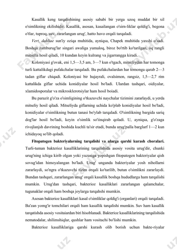 fitopatogen bakteriyalar qish sovug'idan himoyalangan bo'ladi. urug' unganda bakteriyalar yosh nihollarni zararlaydi, so'ngra o'tkazuvchi tizim orqali ko'tarilib, butun o'simlikni zararlaydi. bundan tashqari, zararlangan urug' orqali kasallik boshqa hududlarga ham tarqalishi mumkin. urug'dan tashqari, bakterioz kasalliklari zararlangan qalamchalar, tugunaklar orqali ham boshqa joylarga tarqahshi mumkin. asosan bakterioz kasalliklari kasal o'simliklar qoldig'i (organlari) orqali tarqaladi. ba'zan yomg'ir tomchilari orqali ham kasallik tarqalishi mumkin. suv ham kasallik tarqatishda asosiy vositaiardan biri hisoblanadi. bakterioz kasalliklarining tarqalishida nematodalar, shilimshiqlar, qushlar ham vositachi bo'lishi mumkin. bakterioz kasalliklariga qarshi kurash olib borish uchun bakte-riyalar biologiyasini, ular uchraydigan joylarni yaxshi bilish zarar. bakteriozlarga qarshi, asosan, kimyoviy, agrotexnikaviy va biologik usullarda kurash olib boriladi. 1. kimyoviy usulda kurashishda urug'ni ekishdan oldin dorilash, qalamcha va tugunaklarni dezinfeksiyalash zarur. 2. agrotexnikaviy usulda tuproqni dezinfeksiyalash, yerga yaxshi ishlov berish, zararlangan o'simliklarni darhol daladan olib chiqib ketib, kuydirish zarur. 3. biologik usulda tuproqda antogonist bakteriyalarning rivoj-lanishi uchun qulay sharoit yaratib berish zarur. nihoyat, …