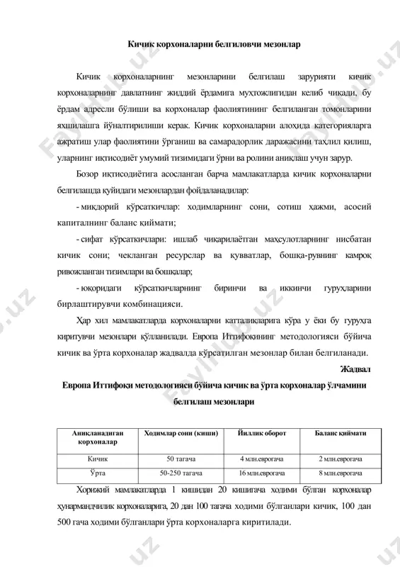 шчилар сони 500 кишигача бўлган корхоналарни қамраб олади. иккинчи ҳолда эса корхоналар соҳалар бўйича йиллик тушумлар ҳажми бўйича бўлинадилар: транспорт соҳасида йиллик тушумлар ҳажми 3,5 млн доллардан 20 млн долларгача, қурилишда 9 млн доллардан 21 млн долларгача, улгуржи савдода 15 млн доллардан 35 млн долларгача, чакана савдода 3,5 млн доллардан 13,5 млн долларгача, хизматлар соҳасида 2,5 млн доллардан 14,5 млн долларгача бўлган корхоналар кичик фирмалар ҳисобланади. германияда ишловчилар сони ва йиллик оборот кўрсаткичларидан фойдаланилади. кичик корхоналар ишловчилар сони 10 кишигача бўлган, ўртачаларга эса ишловчилар сони 50 кишигача ва йиллик обороти 100 млн еврогача бўлган корхоналар киритилади. францияда кичик ва ўрта бизнес тушунчасига ишловчилар сони 19 кишигача бўлган микрофирмалар, ходимларнинг сони 20-299 кишигача бўлганлари кичик корхоналарга киради. жанубий кореяда саноатда ва транспортда 20 тагача ходими бўлган корхоналар кичик, 21 дан 200 кишигача ходими бўлган корхоналар ўрта корхоналар ҳисобланади. савдо ва хизматлар соҳасида 5 тагача ходими бўлган корхоналар кичик корхоналар, 6 тадан …