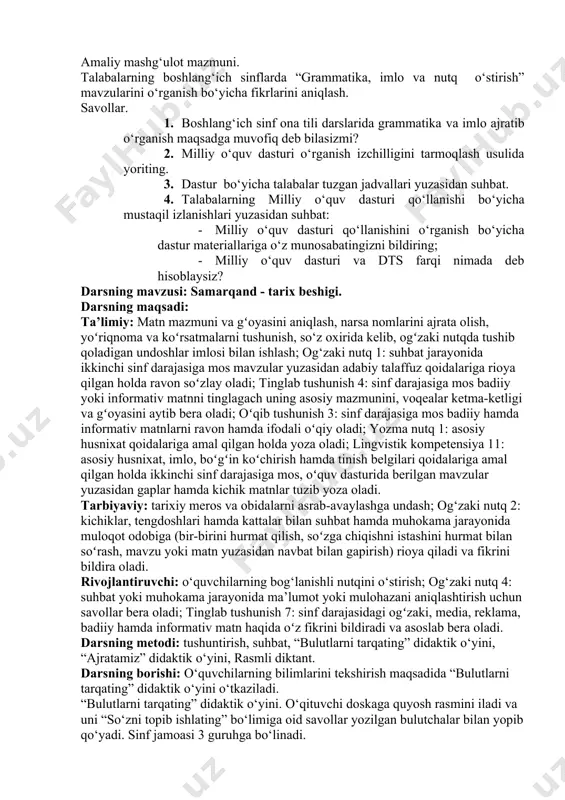, imlo va nutq o‘stirish » bo‘limidagi mavzularda o‘tkaziladigan husnixat daqiqalari talablarini tahlil qiling. 7. « gammatika, imlo va nutq o‘stirish » bo‘limidagi mavzularga qo‘yilgan talablarni o‘rganish va uni mustahkamlash uchun darsi ishlanmasini yozing. amaliy mashg‘ulot mazmuni. talabalarning boshlang‘ich sinflarda “grammatika, imlo va nutq o‘stirish” mavzularini o‘rganish bo‘yicha fikrlarini aniqlash. savollar. 1. boshlang‘ich sinf ona tili darslarida grammatika va imlo ajratib o‘rganish maqsadga muvofiq deb bilasizmi? 2. milliy o‘quv dasturi o‘rganish izchilligini tarmoqlash usulida yoriting. 3. dastur bo‘yicha talabalar tuzgan jadvallari yuzasidan suhbat. 4. talabalarning milliy o‘quv dasturi qo‘llanishi bo‘yicha mustaqil izlanishlari yuzasidan suhbat: · milliy o‘quv dasturi qo‘llanishini o‘rganish bo‘yicha dastur materiallariga o‘z munosabatingizni bildiring; · milliy o‘quv dasturi va dts farqi nimada deb hisoblaysiz? darsning mavzusi: samarqand - tarix beshigi. darsning maqsadi: ta’limiy: matn mazmuni va gʻoyasini aniqlash, narsa nomlarini ajrata olish, yoʻriqnoma va koʻrsatmalarni tushunish, so‘z oxirida kelib, ogʻzaki nutqda tushib qoladigan undoshlar imlosi bilan ishlash; og‘zaki …