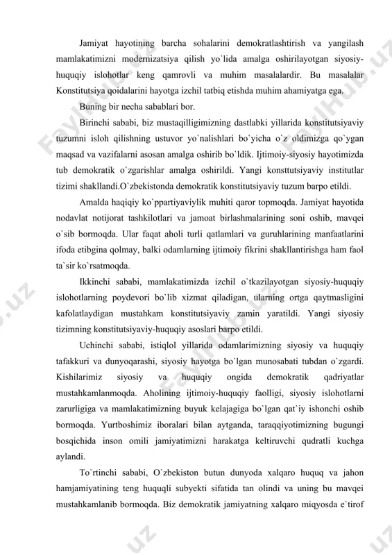 y-huquqiy islohotlarning poydevori bo`lib xizmat qiladigan, ularning ortga qaytmasligini kafolatlaydigan mustahkam konstitutsiyaviy zamin yaratildi. yangi siyosiy tizimning konstitutsiyaviy-huquqiy asoslari barpo etildi. uchinchi sababi, istiqlol yillarida odamlarimizning siyosiy va huquqiy tafakkuri va dunyoqarashi, siyosiy hayotga bo`lgan munosabati tubdan o`zgardi. kishilarimiz siyosiy va huquqiy ongida demokratik qadriyatlar mustahkamlanmoqda. aholining ijtimoiy-huquqiy faolligi, siyosiy islohotlarni zarurligiga va mamlakatimizning buyuk kelajagiga bo`lgan qat`iy ishonchi oshib bormoqda. yurtboshimiz iboralari bilan aytganda, taraqqiyotimizning bugungi bosqichida inson omili jamiyatimizni harakatga keltiruvchi qudratli kuchga aylandi. to`rtinchi sababi, o`zbekiston butun dunyoda xalqaro huquq va jahon hamjamiyatining teng huquqli subyekti sifatida tan olindi va uning bu mavqei mustahkamlanib bormoqda. biz demokratik jamiyatning xalqaro miqyosda e`tirof etilgan tamoyillarini tan olamiz. bu tamoyillar mustaqilligimiz qomusi bo`lmish – konstitutsiyamizda o`z ifodasini topgan. beshinchi sababi, xx asrning oxirida yurtimizda ko`ppartiyaviylik va muqobillik asosida respublika prezidenti va oliy majlisga hamda mahalliy kengashlarga bo`lib o`tgan saylovlar xalqimizning jamiyatni demokratlashtirish va erkinlashtirish borasida o`tkazilayotgan siyosiy-huquqiy islohotlarni izchil rivojlantirish …