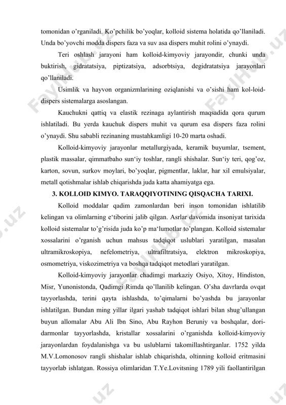 hindiston, misr, yunonistonda, qadimgi rimda qo’llanilib kelingan. o’sha davrlarda ovqat tayyorlashda, terini qayta ishlashda, to’qimalarni bo’yashda bu jarayonlar ishlatilgan. bundan ming yillar ilgari yashab tadqiqot ishlari bilan shug’ullangan buyun allomalar abu ali ibn sino, abu rayhon beruniy va boshqalar, dori-darmonlar tayyorlashda, kristallar xossalarini o’rganishda kolloid-kimyoviy jarayonlardan foydalanishga va bu uslublarni takomillashtirganlar. 1752 yilda m.v.lomonosov rangli shishalar ish​lab chiqarishda, oltinning kolloid eritmasini tayyorlab ishlatgan. rossiya olimlaridan t.ye.lovitsning 1789 yili faollantirilgan ko’mirning yutish xususiyatini aniqlashi, adsorbtsiya hodisasini kashf etishi, a.musinning 1797 yilda simob metalining suvdagi kolloid eritmasini hosil qilishi, i.g.borshchovning 1869 yili kolloid eritmalardagi zarrachalarning kristall tuzilishga ega ekanligi va kolloid mitsella haqida tushuncha berishi va boshqalar, kolloid kimyoning har tomonlama rivojlanishiga yo’l ochib berdi. kolloid kimyoni rivojlantirishda chet ellik olimlarning ham xizmati katta. italiyalik kimyogar f.selmi 1845 yilda turli xil eritmalarning (sut, zardob, qon, yelim, jelatina, kraxmal va boshqa) xossalarini o’rganib, ularning xususiyatlari chin eritmalardan tubdan farq qilishini aniqladi. 1861 yildan …