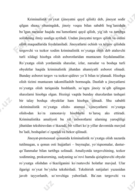 ga muvofiq surishtiruv organlariga topshiradilar. kriminalistik hisobga olishlar yordamida qidirilayotgan va vafot etgan fuqaroning shaxsini, avvalgi sudlanganlikni, jinoyatlarni sodir etishda ilgari qatnashganlikni, qurol, raqamlangan ashyolar singari narsalarning kimga tegishliligini, bir xil usulda, bir shaxs, shaxslar guruhi tomonidan sodir etilgan jinoyatlar turkumini aniqlash mumkin bo`ladi. kriminalistik ro`yxatga olishni kriminalistik ma`lumotlarni to`plash, tizimlashtirish, saqlash, izlash va qiyosiy tekshirish bo`yicha faoliyat sifatida ta`riflash mumkin. ro`yxatga olish jarayonini hisobga olish obyektlarini aniqlashdan, ularning guruh holidagi va xususiy alomatlarini, shu alomatlarni qayd etish usulini, hisobga olish shaklini, ro`yxat hujjatlarini joylashtirish, kerakli obyektlar to`g`risida va obyektlarni hisobdan chiqarish qoidalari haqida ma`lumotlar olish tartibini belgilab qo`yishdan iborat. hisobga olinishi lozim bo`lgan obyektlar jumlasiga ma`lum va noma`lum odamlar, narsalar izlar, hujjatlar, hayvonlar, ochilmagan jinoyatlar kiradi. ma`lum odamlar – bular qidiruv e`lon qilingan, hibsga olingan, ushlab turilgan, sudlangan, bedarak yo`qolgan, daydilik va tilamchilik bilan shug`ullanuvchilar tezkor qiziqish uyg`otuvchi shaxslardir. noma`lumlar – tanilmagan murdalar, yashiringan jinoyatchilar, ruhiy kasallar va shaxsi …
