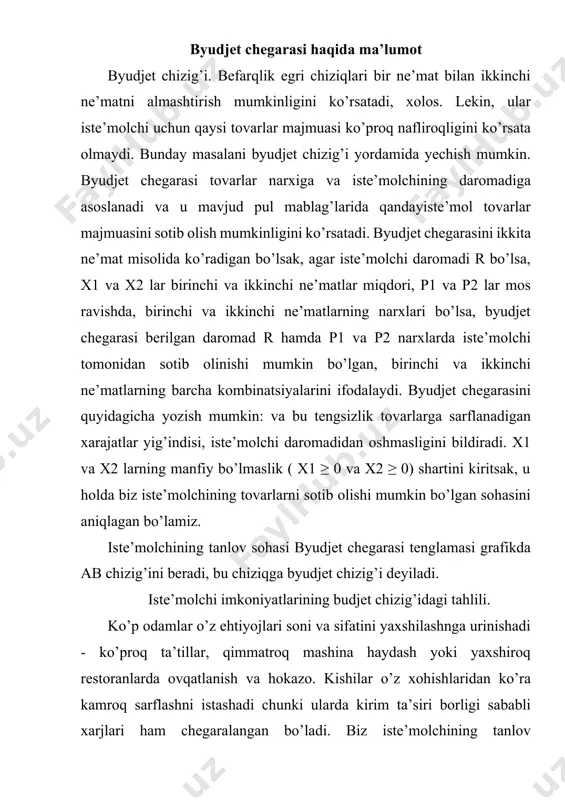 kni tekshirish orqali boshlaymiz. obyektlarni oddiy va sodda bo’lishini ko’zlab, biz iste’molchi xarid qilishi mumkin bo’lgan faqat ikkita narsani olamiz: pitsa va pepsi. albatta, hayotda kishilar minglab turdagi tovarlarni xarid qilishlari mumkin. taxminimizcha, iste’molchi tanlovi tushunchasining asosiy mazmunini o’zgartirmay turib sodda tushuntirish uchun ikkita mahsulotni olish yetarli.avvalo, pitsa va pepsiga bo’lgan xarajat iste’molchi kirimining qancha qismini cheklab olishini ko’rib chiqamiz. taxminan iste’molchi kirimi oyiga 1000$ va uning hammasi pepsi va pitsaga ketadigan bo’lsin. pepsi narxi 2$, pitsaniki 10$. rasm 1 dagi jadval iste’molchi sotib olishi mumkin bo’lgan pitsa va pepsining ko’plab kombinatsiyalarining ayrimlarini ko’rsatadi. jadvalning birinchi qatori, agar iste’mol pizzaga o’zining barcha daromadini sarflasa, u oy davomida 100 ta pizza yeyishi, lekin u hech qancha pepsi sotib olish mumkin emasligini ko’rsatadi. ikkinchi qatorga boshqa ehtimolni ko’rsatadi, iste’mol to’plami: 90 ta pitstsa va 50 pint pepsi. va hokazo. jadvaldagi har bir iste’mol to’plami aniq $ 1000 turadi. rasm 1dagi grafik iste’molchi …