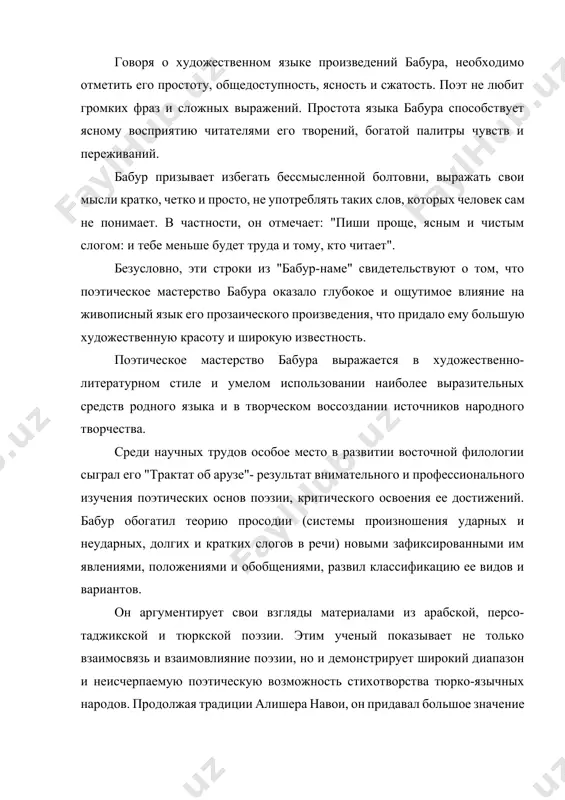 pridalo emu bolshuyu xudojestvennuyu krasotu i shirokuyu izvestnost. poeticheskoe masterstvo babura virajaetsya v xudojestvenno-literaturnom stile i umelom ispolzovanii naibolee virazitelnix sredstv rodnogo yazika i v tvorcheskom vossozdanii istochnikov narodnogo tvorchestva. sredi nauchnix trudov osoboe mesto v razvitii vostochnoy filologii sigral ego "traktat ob aruze"- rezultat vnimatelnogo i professionalnogo izucheniya poeticheskix osnov poezii, kriticheskogo osvoeniya ee dostijeniy. babur obogatil teoriyu prosodii (sistemi proiznosheniya udarnix i neudarnix, dolgix i kratkix slogov v rechi) novimi zafiksirovannimi im yavleniyami, polojeniyami i obobsheniyami, razvil klassifikatsiyu ee vidov i variantov. on argumentiruet svoi vzglyadi materialami iz arabskoy, perso-tadjikskoy i tyurkskoy poezii. etim ucheniy pokazivaet ne tolko vzaimosvyaz i vzaimovliyanie poezii, no i demonstriruet shirokiy diapazon i neischerpaemuyu poeticheskuyu vozmojnost stixotvorstva tyurko-yazichnix narodov. prodoljaya traditsii alishera navoi, on pridaval bolshoe znachenie narodnoy poezii. ego sochinenie soderjit tsennie svedeniya o janrax narodnogo pesennogo iskusstva i interesnie etnograficheskie materiali. znamenitoe «baburname» svidetelstvuet ob istorii velikix timuridov, borbe za sozdanie …