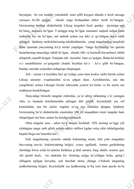 liklari uchun likurgni boylar nihoyatda yomon ko’rishar va bir marta uni toshburon hamkllishgan. dunyodagi birinchi tangalar elektrdan, ya`ni tabiiy tabiatning o’zi yaratgan oltin va kumush kotishmasidan qilingan deb aytdik, keyinchalik esa sof kumushdan, ana bir ancha vaqtdan so’ng esa oltilndan qlingan. qadimiy gresiyaning ba’zi shaharlarida eramizdan 100 yil muqaddam temir tangalar ham chiqarilgani ma’lum, ammo bu hisobga kirmaydi. oltin tangalar asta - sekin ko’p tarqala boshladi. xix asrning so’nggi yili ichidagina tanga zarb qilish uchun sakkiz million kgdan ortiq oltin ishlatilganligi haqida bizga ma`lumotlar bor. eski tangalarning yuzasini odatda hokimning surati, iloh yoki muqaddas hayvoning tasviri, hokimiyatning belgisi, yozuv egallardi. ammo gardishning chetidagi biron erida ko’pincha kichkina g’alatl suratni, barg shakli, nomsiz gul, olti qirrali hoch, ins shaklida bir -birining ustiga ko’yililgan bolta, qulog’i silliqqina egilgan kuvacha, uch burchak doira, shunga o’hshash tanganing ijodkorlarning belgisi. keyinchalik esa ljodkorning to’liq ismi ham paydo bo’la boshlagan. bu tanga yasash bilan mashhur rassomlar …