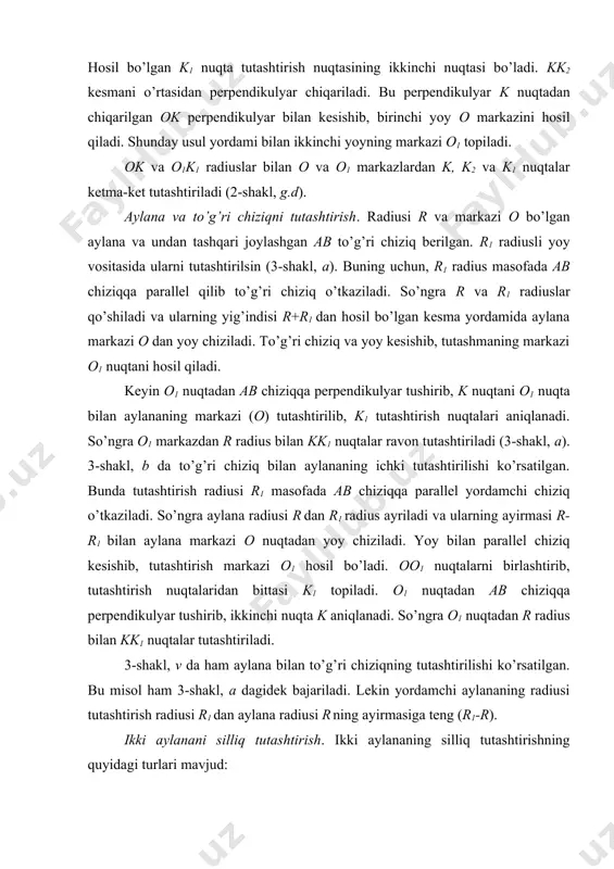 nuqtalari aniqlanadi. so’ngra o1 markazdan r radius bilan kk1 nuqtalar ravon tutashtiriladi (3-shakl, a). 3-shakl, b da to’g’ri chiziq bilan aylananing ichki tutashtirilishi ko’rsatilgan. bunda tutashtirish radiusi r1 masofada ab chiziqqa parallel yordamchi chiziq o’tkaziladi. so’ngra aylana radiusi r dan r1 radius ayriladi va ularning ayirmasi r-r1 bilan aylana markazi o nuqtadan yoy chiziladi. yoy bilan parallel chiziq kesishib, tutashtirish markazi o1 hosil bo’ladi. oo1 nuqtalarni birlashtirib, tutashtirish nuqtalaridan bittasi k1 topiladi. o1 nuqtadan ab chiziqqa perpendikulyar tushirib, ikkinchi nuqta k aniqlanadi. so’ngra o1 nuqtadan r radius bilan kk1 nuqtalar tutashtiriladi. 3-shakl, v da ham aylana bilan to’g’ri chiziqning tutashtirilishi ko’rsatilgan. bu misol ham 3-shakl, a dagidek bajariladi. lekin yordamchi aylananing radiusi tutashtirish radiusi r1 dan aylana radiusi r ning ayirmasiga teng (r1-r). ikki aylanani silliq tutashtirish. ikki aylananing silliq tutashtirishning quyidagi turlari mavjud: a) radiuslari r1 va r2 markazlari o1 va o2 bo’lgan aylanalarni r radiusli yoy vositasida tutashtirish …