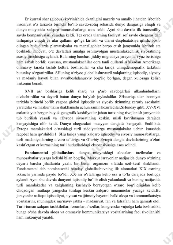 metodi nuqtai nazaridan, globallashuvning turli jihatlarini tahlil qiladi, global muammolarni bir-biridan alohida va yaxlit tizim sifatida o‘rganib, ularning echimlarini taklif qiladi. globalistika mustaqil ilmiy yo‘nalish va ijtimoiy amaliyot sohasi sifatida 1960-yillarning oxirlarida shakllana boshladi, lekin uning paydo bo‘lishi uchun ob’ektiv asoslar ancha oldin yuzaga kelgan edi. globaljarayonlarning shakllanish tarixi. hozirgi globallashuv jarayonlarining ilk nishonalariga xv asr oxirlaridan boshlab duch kelish mumkin, xix asr boshiga kelib esa u amalda real shakl-shamoyil kasb etdi. bu pirovardida yagona geografik, ma’lum darajada iqtisodiy va siyosiy jahon maydoni shakllanishiga olib kelgan buyuk geografik kashfiyotlar yuz bergan davr edi. ayni shu davrda dunyoni tushunishga nisbatan geotsentrik yondashuvlar geliotsentrik yondashuvlarga o‘rin bo‘shatdi, insoniyat esa, nihoyat, kun va tunning almashishini to‘g‘ri talqin qilishga muvaffaq bo‘ldi. fan falsafadan ajralib chiqib, bilimlar to‘planishi va texnikaning rivojlanishiga kuchli turtki berdi, fan-texnika taraqqiyoti va sanoat inqilobi yuz berishiga sabab bo‘ldi. so‘nggi zikr etilgan voqealar pirovard natijada insonning tabiatni o‘zgartiruvchi imkoniyatlari va uning …