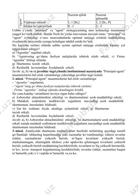 ish va «agentlar» harakatlari ustidan nazorat qilish jarayonini imkon qadar markazlashgan tizimdan chiqarishni o‘zida namoyon etadi. unitar tuzilma – hukmronlik munosabatlarining maksimal darajada markazlashuvini nazarda tutadi. xususiy mulkchilik – individning jamoaviy xo‘jalik faoliyatidan ajralib chiqishini o‘zida namoyon etadi mavzuga doir amaliy misollar va keyslar:  muammo hammaga ma’lum usullar orqali yechilishi mumkin deb o‘ylama! 1–misol. “prinsipal” bilan “agent”ning o‘zaro munosabatlari matritsasi “prinsipal” “agent” nazorat qilish nazorat qilmaslik vijdonan ishlash 1; 1 [st2] 1; 2 [st1, p] ishdan bo‘yin tovlash 0; -1 2; -2 ushbu o‘yinda “prinsipal” va “agent” strategiyasining mos kelmasligi muammosi yaqqol ko‘rinib turibdi. bunda nesh bo‘yicha muvozanat mavjud emas: “prinsipal” va “agent” o‘rtasidagi o‘zaro munosabatlarda optimal natijaga erishish tashkilotning rivojlanishi jarayonida yuzaga keladigan tahdid ostida bo‘ladi. siz korxona raxbari sifatida ushbu uyinni optimal natijaga erishishda kanday yul tutgan bular edingiz? a) “agentlar” raqobati orkali; b) “agent»ning qo‘shma faoliyat natijalarida ishtirok etishi orkali; v) firma “agentlar” ittifoqi sifatida; g) …