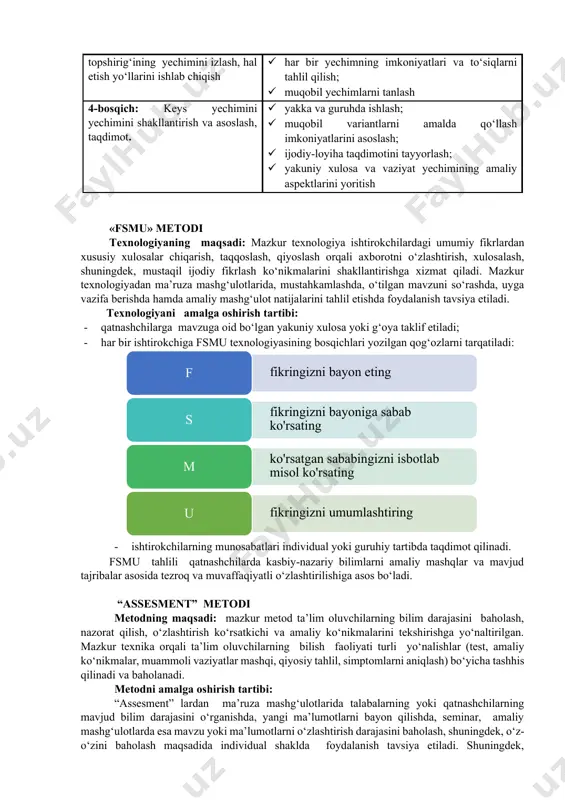 mkoniyatlari va to‘siqlarni tahlil qilish; · muqobil yechimlarni tanlash 4-bosqich: keys yechimini yechimini shakllantirish va asoslash, taqdimot. · yakka va guruhda ishlash; · muqobil variantlarni amalda qo‘llash imkoniyatlarini asoslash; · ijodiy-loyiha taqdimotini tayyorlash; · yakuniy xulosa va vaziyat yechimining amaliy aspektlarini yoritish «fsmu» metodi texnologiyaning maqsadi: mazkur texnologiya ishtirokchilardagi umumiy fikrlardan xususiy xulosalar chiqarish, taqqoslash, qiyoslash orqali axborotni o‘zlashtirish, xulosalash, shuningdek, mustaqil ijodiy fikrlash ko‘nikmalarini shakllantirishga xizmat qiladi. mazkur texnologiyadan ma’ruza mashg‘ulotlarida, mustahkamlashda, o‘tilgan mavzuni so‘rashda, uyga vazifa berishda hamda amaliy mashg‘ulot natijalarini tahlil etishda foydalanish tavsiya etiladi. texnologiyani amalga oshirish tartibi: · qatnashchilarga mavzuga oid bo‘lgan yakuniy xulosa yoki g‘oya taklif etiladi; · har bir ishtirokchiga fsmu texnologiyasining bosqichlari yozilgan qog‘ozlarni tarqatiladi: · ishtirokchilarning munosabatlari individual yoki guruhiy tartibda taqdimot qilinadi. fsmu tahlili qatnashchilarda kasbiy-nazariy bilimlarni amaliy mashqlar va mavjud tajribalar asosida tezroq va muvaffaqiyatli o‘zlashtirilishiga asos bo‘ladi. “assesment” metodi metodning maqsadi: mazkur metod ta’lim oluvchilarning bilim darajasini baholash, …