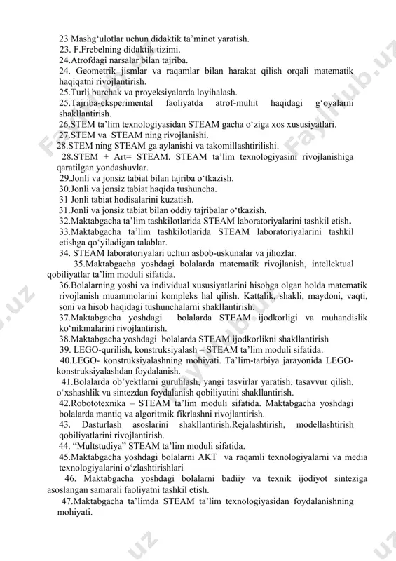h. 20.multimediya vositalari, animatsiyalardan ta’lim-tarbiya jarayonida foydalanish. 22. mashg‘ulotlar uchun didaktik ta’minot yaratish. 21.steam ta’lim texnologiyasini tadbiq etishda elektron ta’lim resurslaridan foydalanish. 22.multimediya vositalari, animatsiyalardan ta’lim-tarbiya jarayonida foydalanish. 23 mashg‘ulotlar uchun didaktik ta’minot yaratish. 23. f.frebelning didaktik tizimi. 24.atrofdagi narsalar bilan tajriba. 24. geometrik jismlar va raqamlar bilan harakat qilish orqali matematik haqiqatni rivojlantirish. 25.turli burchak va proyeksiyalarda loyihalash. 25.tajriba-eksperimental faoliyatda atrof-muhit haqidagi g‘oyalarni shakllantirish. 26.stem ta’lim texnologiyasidan steam gacha о‘ziga xos xususiyatlari. 27.stem va steam ning rivojlanishi. 28.stem ning steam ga aylanishi va takomillashtirilishi. 28.stem + art= steam. steam ta’lim texnologiyasini rivojlanishiga qaratilgan yondashuvlar. 29.jonli va jonsiz tabiat bilan tajriba о‘tkazish. 30.jonli va jonsiz tabiat haqida tushuncha. 31 jonli tabiat hodisalarini kuzatish. 31.jonli va jonsiz tabiat bilan oddiy tajribalar о‘tkazish. 32.maktabgacha ta’lim tashkilotlarida steam laboratoriyalarini tashkil etish. 33.maktabgacha ta’lim tashkilotlarida steam laboratoriyalarini tashkil etishga qо‘yiladigan talablar. 34. steam laboratoriyalari uchun asbob-uskunalar va jihozlar. 35.maktabgacha yoshdagi bolalarda matematik rivojlanish, intellektual …