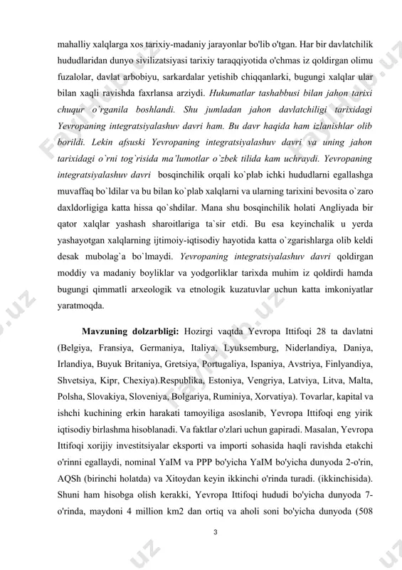 ar uchun katta imkoniyatlar yaratmoqda. [1: karimov i.а. tarixiy xotirasiz kelajak yoʼq. t.: oʼzbekiston, 1998. 136-b] mavzuning dolzarbligi: hozirgi vaqtda yevropa ittifoqi 28 ta davlatni (belgiya, fransiya, germaniya, italiya, lyuksemburg, niderlandiya, daniya, irlandiya, buyuk britaniya, gretsiya, portugaliya, ispaniya, avstriya, finlyandiya, shvetsiya, kipr, chexiya).respublika, estoniya, vengriya, latviya, litva, malta, polsha, slovakiya, sloveniya, bolgariya, ruminiya, xorvatiya). tovarlar, kapital va ishchi kuchining erkin harakati tamoyiliga asoslanib, yevropa ittifoqi eng yirik iqtisodiy birlashma hisoblanadi. va faktlar o'zlari uchun gapiradi. masalan, yevropa ittifoqi xorijiy investitsiyalar eksporti va importi sohasida haqli ravishda etakchi o'rinni egallaydi, nominal yaim va ppp bo'yicha yaim bo'yicha dunyoda 2-o'rin, aqsh (birinchi holatda) va xitoydan keyin ikkinchi o'rinda turadi. (ikkinchisida). shuni ham hisobga olish kerakki, yevropa ittifoqi hududi bo'yicha dunyoda 7-o'rinda, maydoni 4 million km2 dan ortiq va aholi soni bo'yicha dunyoda (508 million aholi) xitoydan keyin 3-o'rinda turadi. va hindiston, bu birlashmaning insoniy va tabiiy resurslar boyligidan, ya'ni uning katta salohiyatidan …