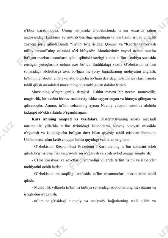 gdirish; · chor rossiyasi va sovetlar hukmronligi yillarida ta’lim tizimi va islohotlar mohiyatini ochib berish; · o’zbekiston mustaqilligi arafasida ta’lim muammolari masalalarini tahlil qilish; · mutaqillik yillarida ta’lim va tarbiya sohasidagi islohotlarning mexanizmi va istiqbolini o’rganish; · ta’lim to’g’risidagi huquqiy va me’yoriy hujjatlarning tahil qilish va mohiyatini hayotga tadbiq etish; · ta’lim tizimidagi islohotlarda mavjud muammolarni ilmiy jihatdan o’rganish va tahil qilish natijasida olingan xulosalardan kelib chiqib, ilmiy hamda amaliy taklif hamda tavsiyalar berish. kurs ishini ob’ekti va predmeti. o’zbekistonning istiqlolgacha bo’lgan va istiqlol yillarida ta’lim tizimidagi islohotlarnining natija va muammolarini navoiy viloyati misolida o’rganish tadqiqot ob’ekti sifatida olingan. ta’lim tizimining tarbiya bilan bog’liqligi va islohotlarning huquqiy-me’yoriy jihatlarini ilmiylik, xolislik, tarixiylik jihatdan izchil o’rganish va tahlil qilish tadqiqot predmeti qilib olindi. dissertatsiyaning nazariy va uslubiy asoslari. milliy istiqlol mafkurasining asosiy nazariy qoidalari hamda uning ustuvor tamoyillari, ilmiy bilishning xolislik, tarixiylik, tizimlilik prinsiplari dissertatsiyaning nazariy-uslubiy asosini tashkil etadi. tadqiqotni tayyorlashda o’zbekiston …
