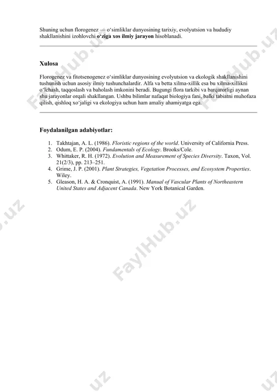 ik, afrotropik va boshqalar) shakllanishiga sabab bo‘lgan; · bugungi flora xilma-xilligining tarixiy ildizlarini tushuntiradi. shuning uchun florogenez — o‘simliklar dunyosining tarixiy, evolyutsion va hududiy shakllanishini izohlovchi o‘ziga xos ilmiy jarayon hisoblanadi. xulosa florogenez va fitotsenogenez o‘simliklar dunyosining evolyutsion va ekologik shakllanishini tushunish uchun asosiy ilmiy tushunchalardir. alfa va betta xilma-xillik esa bu xilma-xillikni o‘lchash, taqqoslash va baholash imkonini beradi. bugungi flora tarkibi va barqarorligi aynan shu jarayonlar orqali shakllangan. ushbu bilimlar nafaqat biologiya fani, balki tabiatni muhofaza qilish, qishloq xo‘jaligi va ekologiya uchun ham amaliy ahamiyatga ega. foydalanilgan adabiyotlar: 1. takhtajan, a. l. (1986). floristic regions of the world. university of california press. 2. odum, e. p. (2004). fundamentals of ecology. brooks/cole. 3. whittaker, r. h. (1972). evolution and measurement of species diversity. taxon, vol. 21(2/3), pp. 213–251. 4. grime, j. p. (2001). plant strategies, vegetation processes, and ecosystem properties. wiley. 5. gleason, h. a. & cronquist, a. (1991). manual …