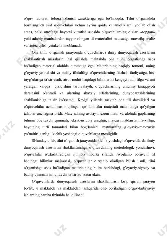 xilma-xilligi, hayotning turli tomonlari bilan bog’lanishi, matnlarning g’oyaviy-mavzuviy yo’naltirilganligi, kichik yoshdagi o’quvchilarga mosligidir. shunday qilib, tilni o’rganish jarayonida kichik yoshdagi o’quvchilarda ilmiy dunyoqarash asoslarini shakllantirishga o’qituvchining metodologik yondashuvi, o’quvchilar o’zlashtiradigan ijtimoiy hodisa sifatida rivojlanib boruvchi til haqidagi bilimlar majmuasi, o’quvchilar o’rganib oladigan bilish usuli, tilni o’rganishga asos bo’ladigan materialning bilim berishdagi, g’oyaviy-siyosiy va badiiy qimmati hal qiluvchi ta’sir ko’rsatar ekan. o’quvchilarda dunyoqarash asoslarini shakllantirish ko’p qirrali jarayon bo’lib, u maktabda va maktabdan tashqarida olib boriladigan o’quv-tarbiyaviy ishlarning barcha tizimida hal qilinadi. boshlang’ich sinf o’quvchilariga ona tilini o’rgatishning lingvistik asoslari maktabda o’quv predmeti sifatida tilni o’rganish tizimi tilning barcha tomonlarini, yaьni fonetikasi, leksikasi, so’z yaslishi va grammatikasi (morfologiya va sintaksis)ning o’zaro ichki bog’lanishlariga asoslanadi. tilning barcha tomonlari o’zaro bog’lanishining ko’p qirraliligi va murakkabligi, ularning dialektik birligi, avvalo, uning aloqa vositasidagi vazifasida namoyon bo’ladi. aloqa vositaligi tilning muhim xususiyati, asosidir. bu vazifani tilning har bir qismi boshqa qismlar bilan o’zaro bog’lanishda bajaradi. …