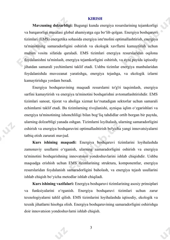 llaniladigan metodlar, usullar va hisob-kitoblardir. bu jarayonda energiya manbalaridan oqilona foydalanish, tizimlarning samaradorligini oshirish va ekologik ta'sirlarni kamaytirish bo‘yicha yondashuvlar o‘rganiladi. kurs ishining metodologik asosi: energiya boshqaruvi tizimlarini loyihalashda ilmiy va amaliy yondashuvlarni birlashtirishga asoslanadi. energetika, iqtisodiyot, ekologiya va texnologiya sohalarining asosiy tamoyillari asosida energiya resurslaridan samarali foydalanish tizimlarini ishlab chiqish maqsad qilinadi. kurs ishining amaliy ahamiyati: ems tizimlarini loyihalash orqali energiya iste'molini samarali boshqarish, energiya tejash va ekologik izlarni kamaytirish imkoniyatlari yaratiladi. bu esa, nafaqat iqtisodiy samaradorlikni oshirish, balki ekologik barqarorlikni ta'minlashga ham xizmat qiladi. kurs ishining tarkibiy tuzilishi va hajmi: mazkur kurs ishi kirish, ikki bob, sakkiz bo‘lim, xulosalar, foydalanilgan adabiyotlar ro‘yxatidan tashkil topgan. 3 image1.png