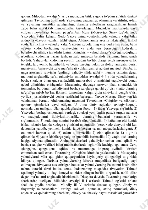 i bilan quddusdagi iudaizmning bosh ibodatxonasi vayron qilingan. yahudiylarning bir qismi mesopotamiyaga majburan ko‘chirilgan. isroilda mustaqillik uchun kurash boshlangan. iudaizm dini yahudiylarning davlat mustaqilligini qayta tiklash va majburan ko‘chirib yuborilgan yurtdoshlarini vataniga qaytarish uchun kurashida (diaspora) mafkura vazifasini bajargan. shu vaqtdan boshlab yakkaxudolik g‘oyasi yahudiylarni birlashtiruvchi diniy mafkura sifatida jamiyatda mustahkamlangan. 2. yahudiylik dinining muqaddas kitobi, ta'limoti, an'ana va marosimlari. iudaizm dini aqidalari va marosimlari muqaddas manbalarda bayon qilingan. ular muqaddas bitiklar (tanak) va muqaddas rivoyatlar (talmud – qadimgi yaxudiy tilida lameyd – o‘rganish degan ma’noni anglatadi)ga bo‘linadi. tanak – xristianlikning muqaddas kitobi injil (bibliya)ning eski ahd qismiga kiritilgan. tanak manbalarda tavrot deb qayd etiladi. tavrot miloddan avvalgi x–v asrlarda yozilgan va quyidagi kitoblardan iborat: borliq, chiqish, loviy, sonlar, ikkinchi qonun. miloddan avvalgi v asrda muqaddas bitik yagona to‘plam sifatida dastxat qilingan. tavrotning qismlarida yaxvening yagonaligi, olamning yaratilishi, adam va yevaning jannatdan quvilganligi, ularning avlodlarini sarguzashtlari hamda xudo bilan murakkab …
