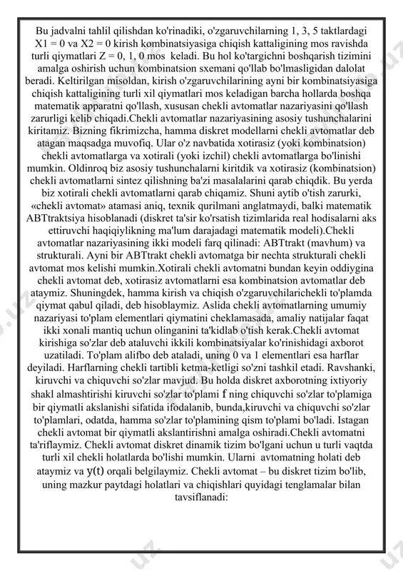 arish tizimini amalga oshirish uchun kombinatsion sxemani qo'llab bo'lmasligidan dalolat beradi. keltirilgan misoldan, kirish o'zgaruvchilarining ayni bir kombinatsiyasiga chiqish kattaligining turli xil qiymatlari mos keladigan barcha hollarda boshqa matematik apparatni qo'llash, xususan chekli avtomatlar nazariyasini qo'llash zarurligi kelib chiqadi.chekli avtomatlar nazariyasining asosiy tushunchalarini kiritamiz. bizning fikrimizcha, hamma diskret modellarni chekli avtomatlar deb atagan maqsadga muvofiq. ular o'z navbatida xotirasiz (yoki kombinatsion) chekli avtomatlarga va xotirali (yoki izchil) chekli avtomatlarga bo'linishi mumkin. oldinroq biz asosiy tushunchalarni kiritdik va xotirasiz (kombinatsion) chekli avtomatlarni sintez qilishning ba'zi masalalarini qarab chiqdik. bu yerda biz xotirali chekli avtomatlarni qarab chiqamiz. shuni aytib o'tish zarurki, «chekli avtomat» atamasi aniq, texnik qurilmani anglatmaydi, balki matematik abttraktsiya hisoblanadi (diskret ta'sir ko'rsatish tizimlarida real hodisalarni aks ettiruvchi haqiqiylikning ma'lum darajadagi matematik modeli).chekli avtomatlar nazariyasining ikki modeli farq qilinadi: abttrakt (mavhum) va strukturali. ayni bir abttrakt chekli avtomatga bir nechta strukturali chekli avtomat mos kelishi mumkin.xotirali chekli avtomatni bundan keyin …