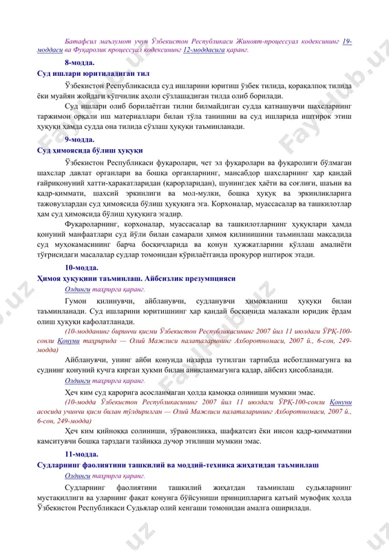 жиноят-процессуал кодексининг 19-моддаси ва фуқаролик процессуал кодексининг 12-моддасига қаранг. 8-модда. суд ишлари юритиладиган тил ўзбекистон республикасида суд ишларини юритиш ўзбек тилида, қорақалпоқ тилида ёки муайян жойдаги кўпчилик аҳоли сўзлашадиган тилда олиб борилади. суд ишлари олиб борилаётган тилни билмайдиган судда қатнашувчи шахсларнинг таржимон орқали иш материаллари билан тўла танишиш ва суд ишларида иштирок этиш ҳуқуқи ҳамда судда она тилида сўзлаш ҳуқуқи таъминланади. 9-модда. суд ҳимоясида бўлиш ҳуқуқи ўзбекистон республикаси фуқаролари, чет эл фуқаролари ва фуқаролиги бўлмаган шахслар давлат органлари ва бошқа органларнинг, мансабдор шахсларнинг ҳар қандай ғайриқонуний хатти-ҳаракатларидан (қарорларидан), шунингдек ҳаёти ва соғлиғи, шаъни ва қадр-қиммати, шахсий эркинлиги ва мол-мулки, бошқа ҳуқуқ ва эркинликларига тажовузлардан суд ҳимоясида бўлиш ҳуқуқига эга. корхоналар, муассасалар ва ташкилотлар ҳам суд ҳимоясида бўлиш ҳуқуқига эгадир. фуқароларнинг, корхоналар, муассасалар ва ташкилотларнинг ҳуқуқлари ҳамда қонуний манфаатлари суд йўли билан самарали ҳимоя қилинишини таъминлаш мақсадида суд муҳокамасининг барча босқичларида ва қонун ҳужжатларини қўллаш амалиёти тўғрисидаги масалалар судлар томонидан кўрилаётганда …